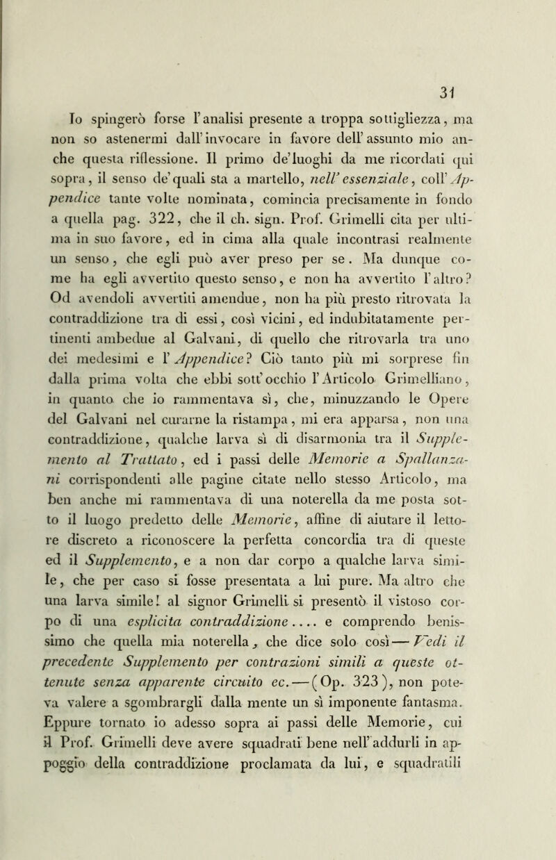 Io spingerò forse l’analisi presente a troppa sottigliezza, ma non so astenermi dall’invocare in favore dell’assunto mio an- che questa riflessione. Il primo de’luoghi da me ricordati qui sopra, il senso de’quali sta a martello, nell* essenziale, co\Y Ap- pendice taute volte nominata, comincia precisamente in fondo a quella pag. 322, che il eh. sign. Prof. Grimelli cita per ulti- ma in suo favore, ed in cima alla quale incontrasi realmente un senso, che egli può aver preso per se. Ma dunque co- me ha egli avvertito questo senso, e non ha avvertito l’altro? Od avendoli avvertiti amendue, non ha più presto ritrovata la contraddizione tra di essi, così vicini, ed indubitatamente per- tinenti ambedue al Galvani, di quello che ritrovarla tra uno dei medesimi e 1’ Appendice? Ciò tanto piu mi sorprese fin dalla prima volta che ebbi sottocchio l’Articolo Grimelliano, in quanto che io rammentava sì, che, minuzzando le Opere del Galvani nel curarne la ristampa, mi era apparsa, non una contraddizione, qualche larva sì di disannonia tra il Supple- mento al Trattato, ed i passi delle Memorie a Spallanza- ni corrispondenti olle pagine citate nello stesso Articolo, ma ben anche mi rammentava di una noterella da me posta sot- to il luogo predetto delle Memorie, affine di aiutare il letto- re discreto a riconoscere la perfetta concordia tra di queste ed il Supplemento, e a non dar corpo a qualche larva simi- le , che per caso si fosse presentata a lui pure. Ma altro che una larva simile l al signor Grimelli si presentò il vistoso cor- po di una esplicita contraddizione.... e comprendo benis- simo che quella mia noterella, che dice solo così—Vedi il precedente Supplemento per contrazioni simili a queste ot- tenute senza apparente circuito ec. — (Op. 323), non pote- va valere a sgombrargli dalla mente un sì imponente fantasma. Eppure tornato io adesso sopra ai passi delle Memorie, cui il Prof. Grimelli deve avere squadrati bene nell’addurli in ap- poggio della contraddizione proclamata da lui, e squadratili