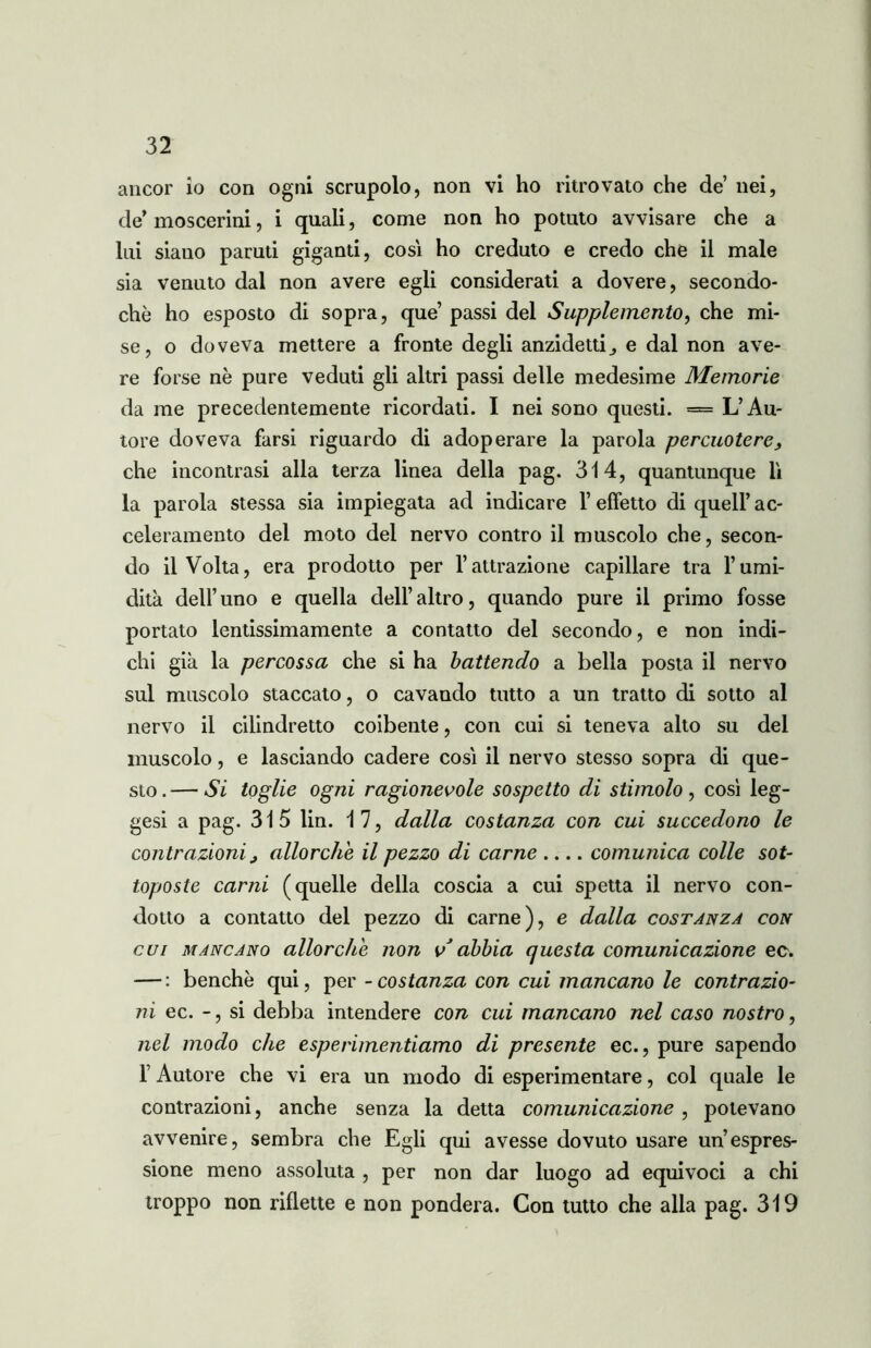 ancor io con ogni scrupolo, non vi ho ritrovato che de nei, de’moscerini, i quali, come non ho potuto avvisare che a lui siauo paruti giganti, cosi ho creduto e credo che il male sia venuto dal non avere egli considerati a dovere, secondo- chè ho esposto di sopra, que’ passi del Supplemento, che mi- se, o doveva mettere a fronte degli anzidetto e dal non ave- re forse nè pure veduti gli altri passi delle medesime Memorie da me precedentemente ricordati. I nei sono questi. = L’Au- tore doveva farsi riguardo di adoperare la parola percuotere, che incontrasi alla terza linea della pag. 314, quantunque lì la parola stessa sia impiegata ad indicare l’effetto di quell’ ac- celeramento del moto del nervo contro il muscolo che, secon- do il Volta, era prodotto per l’attrazione capillare tra l’umi- dità dell’uno e quella dell’altro, quando pure il primo fosse portato lentissimamente a contatto del secondo, e non indi- chi già la percossa che si ha battendo a bella posta il nervo sul muscolo staccato, o cavando tutto a un tratto di sotto al nervo il cilindretto coibente, con cui si teneva alto su del muscolo, e lasciando cadere così il nervo stesso sopra di que- sto . — Si toglie ogni ragionevole sospetto di stimolo , così leg- gesi a pag. 315 Un. 17, dalla costanza con cui succedono le contrazioni, allorché il pezzo di carne .... comunica colle sot- toposte cami (quelle della coscia a cui spetta il nervo con- dotto a contatto del pezzo di carne), e dalla costanza con cui mancano allorché non v abbia questa comunicazione ec. — : benché qui, per - costanza con cui mancano le contrazio- ni ec. - , si debba intendere con cui mancano nel caso nostro, nel modo che esperimentiamo di presente ec., pure sapendo l’Autore che vi era un modo di esperimentare, col quale le contrazioni, anche senza la detta comunicazione , potevano avvenire, sembra che Egli qui avesse dovuto usare un’espres- sione meno assoluta , per non dar luogo ad equivoci a chi troppo non riflette e non pondera. Con tutto che alla pag. 319