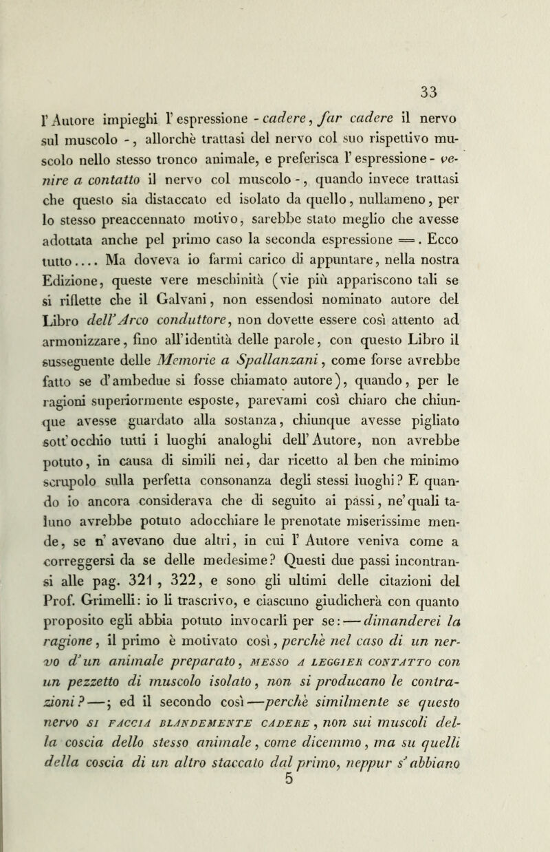 l’Autore impieghi 1’ espressione - cadere, far cadere il nervo sul muscolo -, allorché trattasi del nervo col suo rispettivo mu- scolo nello stesso tronco animale, e preferisca l’espressione - ve- nire a contatto il nervo col muscolo -, quando invece trattasi che questo sia distaccato ed isolato da quello, nullameno, per lo stesso preaccennato motivo, sarebbe stato meglio che avesse adottata anche pel primo caso la seconda espressione =. Ecco tutto Ma doveva io farmi carico di appuntare, nella nostra Edizione, queste vere meschinità (vie più appariscono tali se si riflette che il Galvani, non essendosi nominato autore del Libro deir Arco conduttore, non dovette essere così attento ad armonizzare, fino all’identità delle parole, con questo Libro il susseguente delle Memorie a Spallanzani, come forse avrebbe fatto se d’ambedue si fosse chiamato autore ), quando, per le ragioni superiormente esposte, parevami cosi chiaro che chiun- que avesse guardato alla sostanza, chiunque avesse pigliato sott’occhio tutti i luoghi analoghi dell’Autore, non avrebbe potuto, in causa di simili nei, dar ricetto al ben che minimo scrupolo sulla perfetta consonanza degli stessi luoghi ? E quan- do io ancora considerava che di seguito ai passi, ne’quali ta- luno avrebbe potuto adocchiare le prenotate miserissime men- de , se n avevano due altri, in cui F Autore veniva come a correggersi da se delle medesime? Questi due passi incontran- si alle pag. 321 , 322, e sono gli ultimi delle citazioni del Prof. Granelli: io li trascrivo, e ciascuno giudicherà con quanto proposito egli abbia potuto invocarli per se: — dimanderei, la ragione, il primo è motivato cosi, perche nel caso di un ner- vo d’un animale preparato, messo a leggier contatto con un pezzetto di muscolo isolato, non si producano le contra- zioni?— ; ed il secondo così'—perche similmente se questo nervo si faccia blandemente cadere , non sui muscoli del- la coscia dello stesso animale, come dicemmo, ma su quelli della coscia di un altro staccato dal primo, neppur sJ abbiano 5