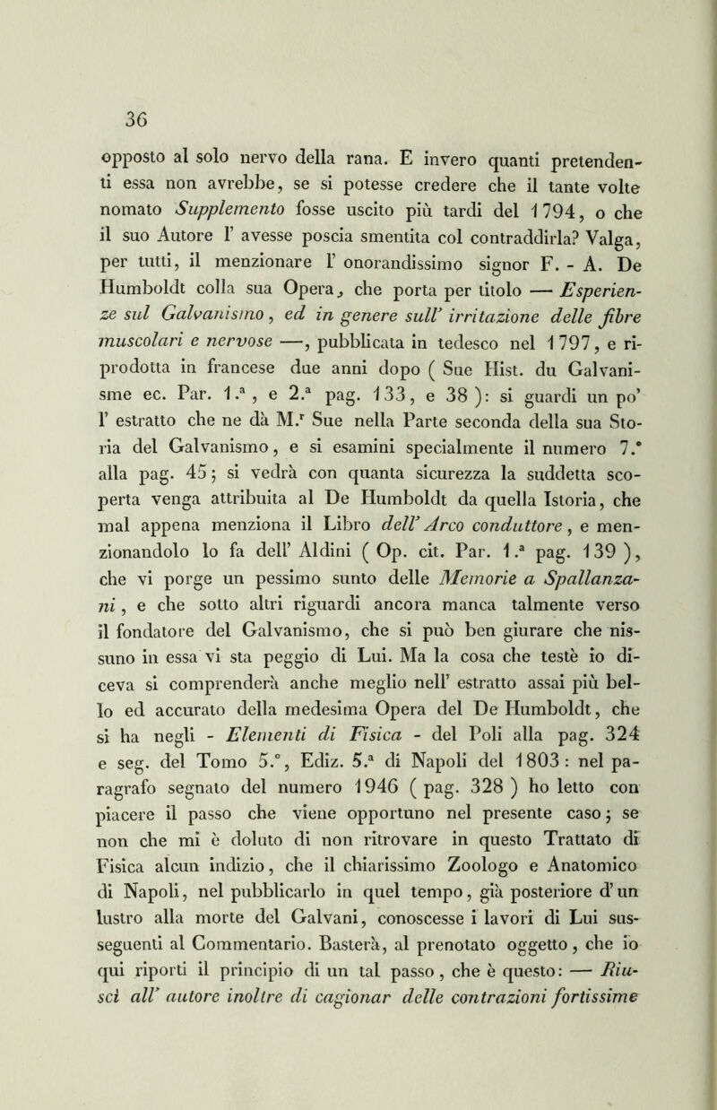 opposto al solo nervo della rana. E invero quanti pretenden- ti essa non avrebbe, se si potesse credere che il tante volte nomato Supplemento fosse uscito più tardi del 1794, o che il suo Autore 1’ avesse poscia smentita col contraddirla? Valga, per tutti, il menzionare 1’ onorandissimo signor F. - A. De Humboldt colla sua Opera, che porta per titolo — Esperien- ze sul Galvanismo, ed in genere suW irritazione delle fibre muscolari e nervose —, pubblicata in tedesco nel 1 797, e ri- prodotta in francese due anni dopo ( Sue Hist. du Galvani- smo ec. Par. 1 .a , e 2.a pag. 133, e 38 ): si guardi un po’ 1’ estratto che ne dà M.r Sue nella Parte seconda della sua Sto- ria del Galvanismo, e si esamini specialmente il numero 7.° alla pag. 45 ; si vedrà con quanta sicurezza la suddetta sco- perta venga attribuita al De Humboldt da quella Istoria, che mal appena menziona il Libro dell3 Arco conduttore, e men- zionandolo lo fa dell’ Aldini ( Op. cit. Par. 1 .a pag. 139 ), che vi porge un pessimo sunto delle Memorie a Spallanza- ni , e che sotto altri riguardi ancora manca talmente verso il fondatore del Galvanismo, che si può ben giurare che nis- suno in essa vi sta peggio di Lui. Ma la cosa che teste io di- ceva si comprenderà anche meglio nell’ estratto assai più bel- lo ed accurato della medesima Opera del De Humboldt, che si ha negli - Elementi di Fisica - del Poli alla pag. 324 e seg. del Tomo 5.°, Ediz. 5.a di Napoli del 1803: nel pa- ragrafo segnato del numero 1946 (pag. 328 ) ho letto con piacere il passo che viene opportuno nel presente caso ; se non che mi è doluto di non ritrovare in questo Trattato di Fisica alcun indizio, che il chiarissimo Zoologo e Anatomico di Napoli, nel pubblicarlo in quel tempo, già posteriore d’un lustro alla morte del Galvani, conoscesse i lavori di Lui sus- seguenti al Commentario. Basterà, al prenotato oggetto, che io qui riporti il principio di un tal passo, che è questo: — Riu- scì all’ autore inoltre di cagionar delle contrazioni fortissime