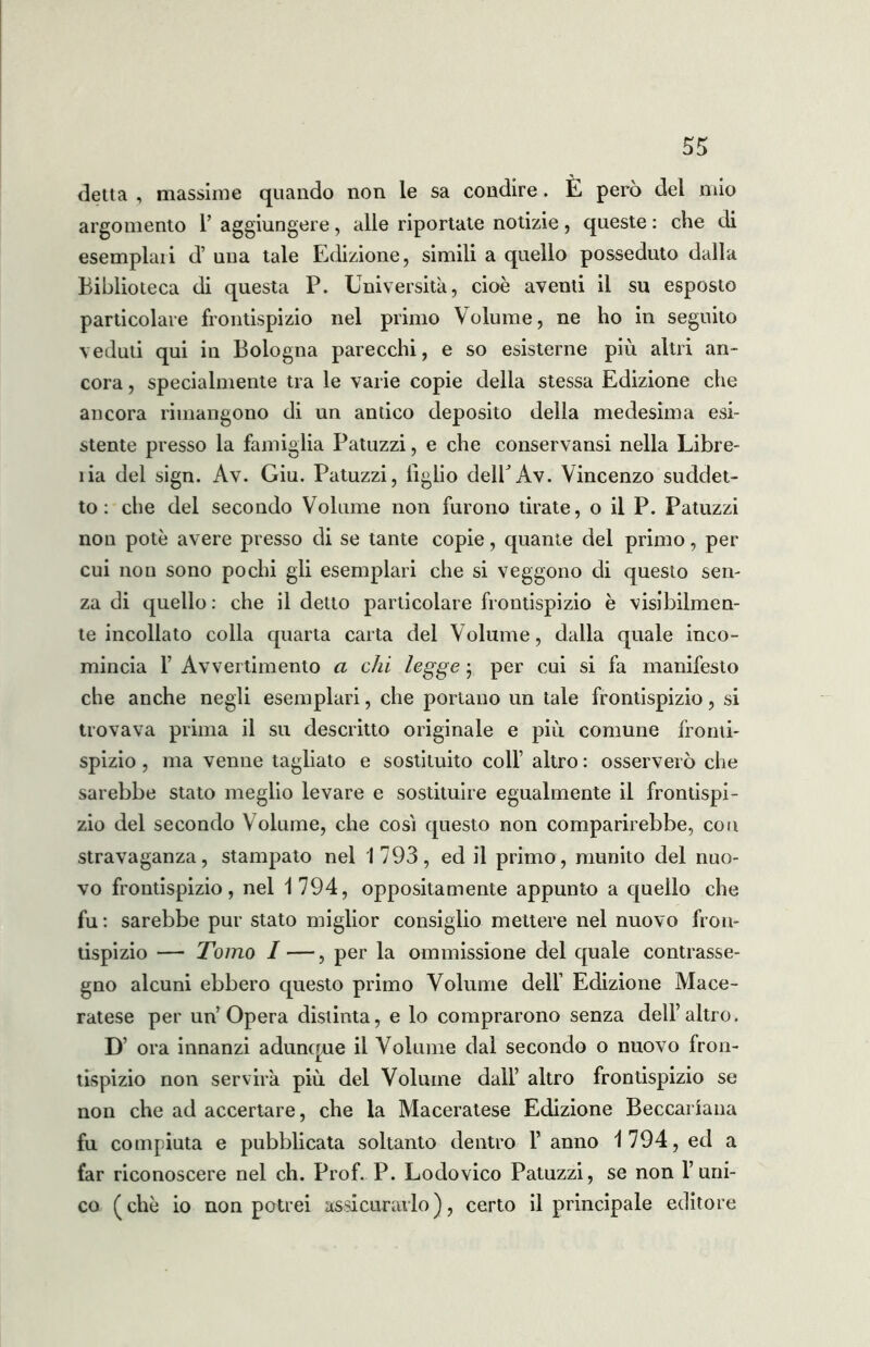 detta , massime quando non le sa condire. È però del mio argomento 1’ aggiungere, alle riportate notizie, queste : che di esemplali d’ una tale Edizione, simili a quello posseduto dalla Biblioteca di questa P. Università, cioè aventi il su esposto particolare frontispizio nel primo Volume, ne ho in seguito veduti qui in Bologna parecchi, e so esisterne più altri an- cora , specialmente tra le varie copie della stessa Edizione che ancora rimangono di un antico deposito della medesima esi- stente presso la famiglia Patuzzi, e che conservansi nella Libre- ìia del sign. Àv. Giu. Patuzzi, tiglio delPAv. Vincenzo suddet- to: che del secondo Volume non furono tirate, o il P. Patuzzi non potè avere presso di se tante copie, quante del primo, per cui non sono pochi gli esemplari che si veggono di questo sen- za di quello : che il detto particolare frontispizio è visibilmen- te incollato colla quarta carta del Volume, dalla quale inco- mincia 1’ Avvertimento a chi legge j per cui si fa manifesto che anche negli esemplari, che portano un tale frontispizio, si trovava prima il su descritto originale e più comune fronti- spizio , ma venne tagliato e sostituito coll’ altro : osserverò che sarebbe stato meglio levare e sostituire egualmente il frontispi- zio del secondo Volume, che cosi questo non comparirebbe, con stravaganza, stampato nel 1793, ed il primo, munito del nuo- vo frontispizio, nel 1794, oppositamente appunto a quello che fu : sarebbe pur stato miglior consiglio mettere nel nuovo fron- tispizio — Tomo I —, per la ommissione del quale contrasse- gno alcuni ebbero questo primo Volume dell’ Edizione Mace- ratese per un’Opera distinta, e lo comprarono senza dell’altro. D’ ora innanzi adunque il Volume dal secondo o nuovo fron- tispizio non servirà più del Volume dall’ altro frontispizio se non che ad accertare, che la Maceratese Edizione Beccanana fu compiuta e pubblicata soltanto dentro 1’ anno 1794, ed a far riconoscere nel eh. Prof. P. Lodovico Patuzzi, se non l’uni- co (chè io non potrei assicurarlo), certo il principale editore