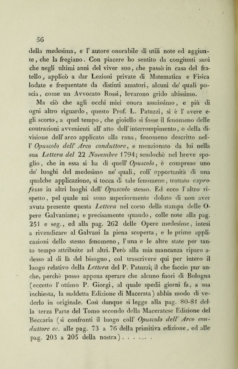 della medesima, e F autore onorabile di utili note ed aggiun- te , che la fregiano. Con piacere ho sentito da congiunti suoi che negli ultimi anni del viver suo, che passò in casa del fra- tello j applicò a dar Lezioni private di Matematica e Fisica lodate e frequentate da distinti amatori, alcuni de’ quali po- scia, come un Avvocato Rossi, levarono grido altissimo. Ma ciò che agli occhi miei onora assaissimo, e più di ogni altro riguardo, questo Prof. L. Patrizzi, si è F avere e- gli scorto, a quel tempo, che gioiello si fosse il fenomeno delle contrazioni avvenienti all’atto dell’interrompimento, o della di- visione dell’arco applicato alla rana, fenomeno descritto nel- F Opuscolo dell’ Arco conduttore, e menzionato da lui nella sua Lettera del 22 Novembre 1794; sendochè nel breve spo- glio , che in essa si ha di quell’ Opuscolo, è compreso uno de’ luoghi del medesimo ne’ quali, coll’ opportunità di una qualche applicazione, si tocca di tale fenomeno, trattato expro- fesso in altri luoghi dell’ Opuscolo stesso. Ed ecco l’altro ri- spetto, pel quale mi sono superiormente doluto di non aver avuta presente questa Lettera nel corso della stampa delle O- pere Galvaniane; e precisamente quando, colle note alla pag. 251 e seg., ed alla pag. 262 delle Opere medesime, intesi a rivendicare al Galvani la piena scoperta, e le prime appli- cazioni dello stesso fenomeno, l’una e le altre state per tan- to tempo attribuite ad altri. Però alla mia mancanza riparo a- desso al di là del bisogno, col trascrivere qui per intero il luogo relativo della Lettera del P. Patuzzi; il che faccio pur an- che, perchè posso appena sperare che alcuno fuori di Bologna (eccetto l’ottimo P. Giorgi, al quale spedii giorni fa, a sua inchiesta, la suddetta Edizione di Macerata) abbia modo di ve- derlo in originale. Cosi dunque si legge alla pag. 80-81 del- la terza Parte del Tomo secondo della Maceratese Edizione del Beccaria (si confronti il luogo coll’ Opuscolo delV Arco con- duttore ec. alle pag. 73 a 76 della primitiva edizione, ed alle pag. 203 a 205 della nostra)