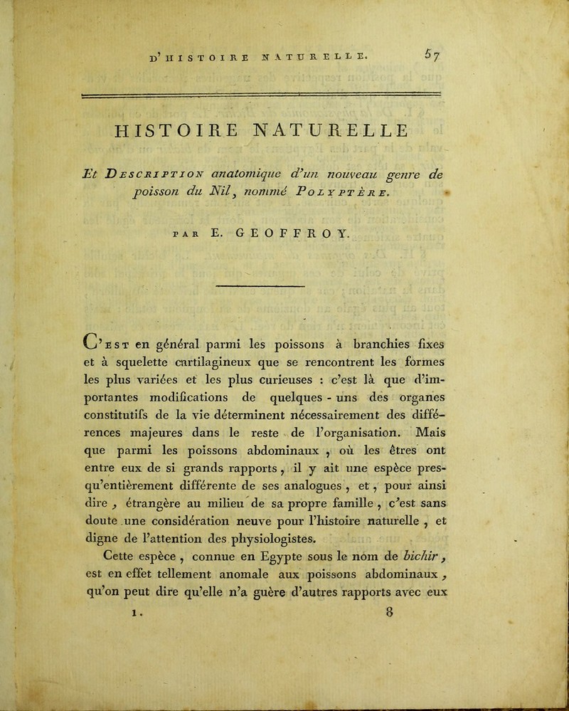 HISTOIRE NATURELLE Et D esc rj pt ion anatomique d’un nouveau genre de poisson du Nil3 nommé Po ly pt è r e. par E. GEOFFROY. C’est en général parmi les poissons à branchies fixes et à squelette cartilagineux que se rencontrent les formes les plus variées et les plus curieuses : c’est là que d’im- portantes modifications de quelques - uns des organes constitutifs de la vie déterminent nécessairement des diffé- rences majeures dans le reste de l’organisation. Mais que parmi les poissons abdominaux , où les êtres ont entre eux de si grands rapports ? il y ait une espèce pres- qu’entièrement différente de ses analogues > et, pour ainsi dire ^ étrangère au milieu de sa propre famille ? c^est sans doute une considération neuve pour l’histoire naturelle , et digne de l’attention des physiologistes. Cette espèce , connue en Egypte sous le nom de bichir , est en effet tellement anomale aux poissons abdominaux ^ qu’on peut dire qu’elle n’a guère d’autres rapports avec eux