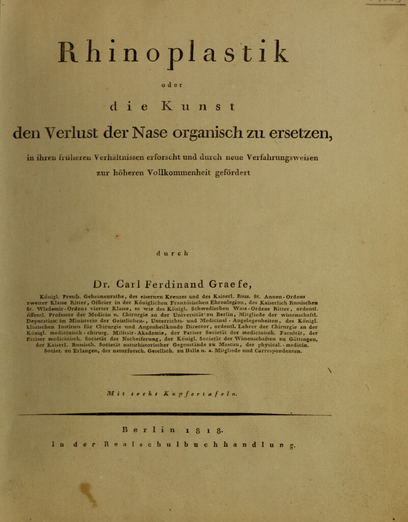 der d i e K ii n s t den Verlust der Nase organisch zu ersetzen, in ihren früheren Verhältnissen erforscht und durch neue Verfalirungsweisen zur höheren Vollkommenheit gefördert durch Dr. Carl Ferdinand Graefe, Königl. Prenfs. Geheimenrathe, des eisernen Kreuzes und des Kaiserl. Kuss. St. Annen-Ordens zweiter Klasse Ritter, Officier in der Königlichen Französischen Ehrenlegion, des Kaiserlich Russischen St. Wlademiv-Ordens vierter Klasse, so wie des Königl. Schwedischen Wasa-Ordens Ritter, ordentl. öffentl. Professor der Medicin n. Chirurgie an der Universität1 zu Berlin, Mitgliede der wissenschaftl. Deputation; im Ministerio der Geistlichen-, Unterrichts- und Medicinal - Angelegenheiten, des Königl. klinischen Instituts fiir Chirurgie tind Augenheilkunde Director, ordentl. Lehrer der Chirurgie an der Königl. medicinisch - Chirurg. Militair- Akademie, der Pariser Societät der mcdicinisch. Facultät, der Pariser medicinisch. Societät der Nacheiferung, der Königl. Societät der Wissenschaften zu Göttingen, der Kaiserl. Russisch. Societät naturhistorischer Gegenstände zu Moscau, der physical. - medicin. Societ. zu Erlangen, der naturforsch. Gesellsch. zu Halle n. a. Mitgliede und Correspondenten. \ WL i t sechs Ku-pfertafeln. Berlin 1818* 1 n der Realschulbuch h a n d I u n o