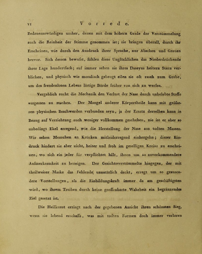 Bedauernswürdigen umher, denen mit dem höhern Grade der Verstümmelung auch die Reinheit der Stimme genommen ist; sie bringen überall, durch ihr Erscheinen, wie durch den Ausdruck ihrer Sprache, nur Abscheu und Grauen hervor. Sich dessen bewufst, fühlen diese Unglücklichen das Niederdrückende ihrer Lage hundertfach; auf immer sehen sie ihres Daseyns heitern Stern ver- blichen, und physisch wie moralisch gebeugt eilen sie oft rasch zum Grabe, um des freudenlosen Lebens lästige Bürde früher von sich zu werfen. Vergeblich sucht die Mechanik den Verlust der Nase durch unbelebte Stoffe vergessen zu machen. Der Mangel anderer Körpertheile kann mit gröfse- ren physischen Beschwerden verbunden seyn, ja der Ersatz derselben kann in Bezug auf Verrichtung auch weniger vollkommen geschehen, nie ist er aber so unbedingt Ekel erregend, wie die Herstellung der Nase aus todten Massen. Wir sehen Menschen an Krücken mitleiderregend einhergehn ; dieser Ein- druck hindert sie aber nicht, heiter und froh im geselligen Kreise zu erschei- nen, wo sich ein jeder für verpflichtet hält, ihnen um so zuvorkommendere Aufmerksamkeit zu bezeigen. Der Gesichtsverstümmelte hingegen, der mit theilweiser Maske das Fehlende] unnatürlich deckt, erregt um so grausen- dere Vorstellungen , als die Einbildungskraft immer da am geschäftigsten wird, wo ihrem Treiben durch keine geoffenbarte Wahrheit ein begränzendes Ziel gesetzt ist. Die Heilkunst erringt nach der gegebenen Ansicht ihren schönsten Sieg, wenn sie lebend erschafft, was mit todten Formen doch immer verloren