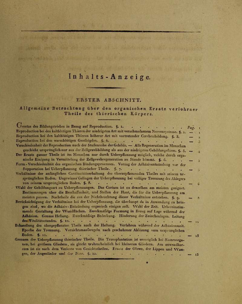 Inhalts-Anzeige. ERSTER ABSCHNITT. Allgemeine Betrachtnng über den organischen Ersatz veriohrncr Th eile des thierischen Körpers. Gesetze des Bildungstriehes in Bezug auf Reproduction. §. 1. Reproduction bei den kaltblütigen Thieren der niedrigsten Art mit verschmolzenem Nervensysteme. §. 2. Reproduction bei den kaltblütigen Thieren höherer Art mit vortretender Ccrrbralbildung. §. 3. Reproduction bei den warmblütigen Geschöpfen. §.4 Verschiedenheit der Reproduction nach der Stufenreihe der Gebilde. — Alle Regeneration im Menschen geschieht ursprünglich nur aus der ZelJgewebbildung als aus der niedrigsten Gebildungsform. §. 5. Der Ersatz ganzer Theile ist im Menschen nur durch Ueberpflanzung möglich, welche durch orga- nische Einigung in Vermittelung der Zellgewebregencration zu Stande kömmt. §. C. Form-Verschiedenheit des organischen Bindungsproccsses. Vorzug der Adhäsiventzündung vor der Suppuration bei Ueberpflanzung thierischer Theile. §.7. Verhältnisse der anfänglichen Continnitälserhaltung des überzupfkmzendca Theiles mit seinem Ur- sprünglichen Boden. Ungewisses'Gelingen der Ueberpflanzung bei völliger Trennung des Ablegers von seinem ursprünglichen Boden. §.8 Wahl der Gebildungsart zu Ueberpflanzungen. Das Corium ist zu denselben am meisten geeignet. Bestimmungen über die Beschaffenheit, und Stellen der Haut, die für die Ueberpflanzung am meisten passen. Nachtheile die aus der Nichtbeachtung dieser Verhältnisse entstehen. §. 9. Berücksichtigung der Verhältnisse hei der Ueberpflanzung, die überhaupt da in Anwendung zu brin- gen sind, wo die Adhäsiv-Entzündung organisch einigen soll. Wahl der Zeit. Uebereinstim- mende Gestaltung der Wundflächen. Zweckmäfsige Formung in Bezug auf Lage wahrend der Adhäsion. Genaue Heftung. Zweckmäfsige Bedeckung. Hinderung der Zwischenlagen. Leitung des« Vitalitätsstandes. §. 10 Behandlung des übergepflanzten Theils nach der Heftung. Verfahren während der Adhäsionszeit. Epoche der Trennung. Vorsichtsmaafsregeln nach geschehener Ablösung vom ursprünglichen Boden. §.11. Grenzen der Ueberpflanzung thierischer Theile. Die Transplantation ist unmöglich bei Sinnesorga- nen, hei gröfsern Gliedern, sie glückt wahrscheinlich bei kleineren Gliedern. Am anwendbar- sten ist sie nach dem Verluste von Gesichtslheilen. Ersatz der Ohren, der Lippen und Wan- gen, der Augenliedcr und der Nase. §.12. S * i5 ' fc(5