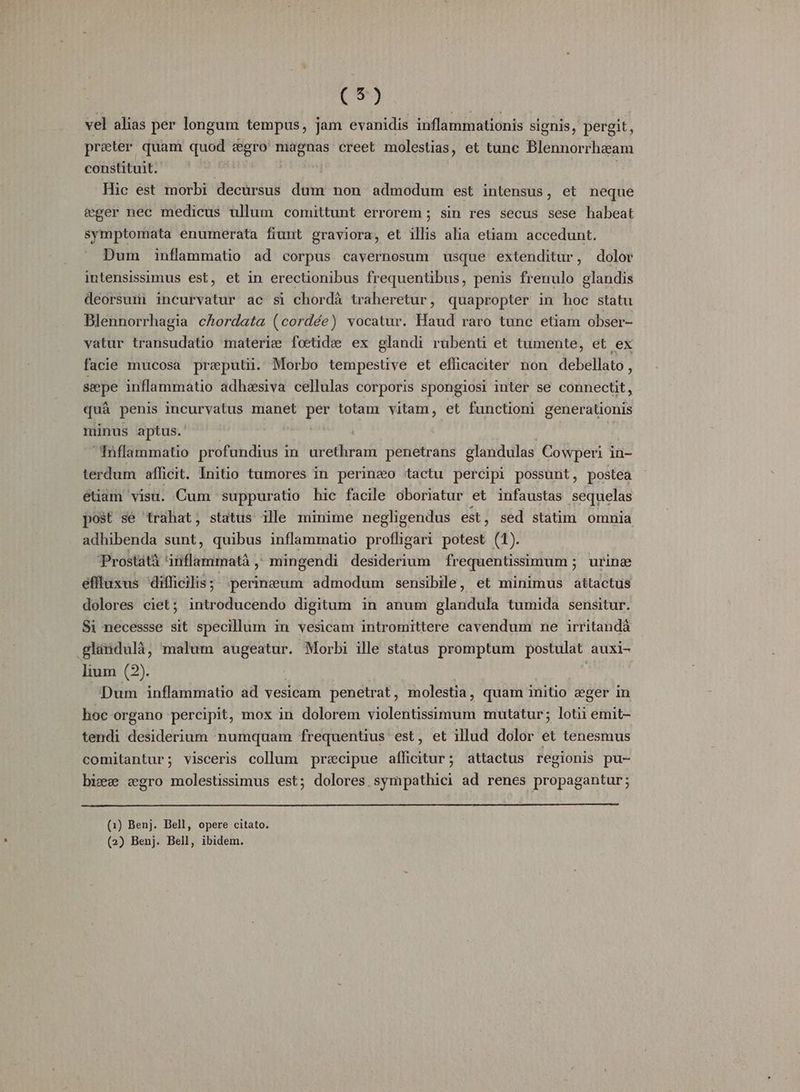 vel alias per longum tempus, jam evanidis inflammationis signis, pergit, preter quam quod &amp;gro' magnas creet molestias, et tunc Blennorrheam constituit. | : Hic est morbi decürsus dum non admodum est intensus, et neque &amp;éger nec medicus ullum comittunt errorem ; sin res secus sese habeat symptomata enumerata fiunt graviora, et illis alia etiam accedunt. Dum inflammatio ad corpus cavernosum usque extenditur, dolor intensissimus est, et in erectionibus frequentibus, penis frenulo glandis deorsumi incurvatur ac si chordà traheretur, quapropter in hoc statu Blennorrhagia cAordata (cordée) vocatur. Haud raro tunc etiam obser- vatur transudatio materie foetidee ex glandi rubenti et tumente, et ex facie mucosa preputii. Morbo tempestive et efficaciter non debellato, sepe inflammatio adhasiva cellulas corporis spongiosi inter se connectit, quà penis incurvatus manet per totam vitam, et functüoni generationis minus aptus. j Tnflammatio profundius in urethram penetrans glandulas Cowperi in- terdum afficit. Initio tumores in perineo tactu percipi possunt, postea euam visu. Cum suppuratio hic facile oboriatur et infaustas sequelas post se trahat, status ille minime negligendus est, sed statim omnia adhibenda sunt, quibus inflammatio profligari potest (1). Prostátá iriflammatà ,: mingendi desiderium frequentisimum; urine éffluxus difficilis; .perineum admodum sensibile, et minimus attactus dolores ciet; introducendo digitum in anum glandula tumida sensitur. Si necessse sit specillum in vesicam intromittere cavendum ne irritandá .glandulà, malum augeatur. Morbi ille status promptum postulat auxi- lium (2). | | Dum inflammatio ad vesicam penetrat, molestia, quam initio eger in hoc organo percipit, mox in dolorem violentissimum mutatur; lotii emit- tendi desiderium numquam frequentius est, et illud dolor et tenesmus comitantur; visceris collum precipue afficitur; attactus regionis pu- bizze zgro molestissimus est; dolores. sympathici ad renes propagantur; (1) Benj. Bell, opere citato. (2) Benj. Bell, ibidem.