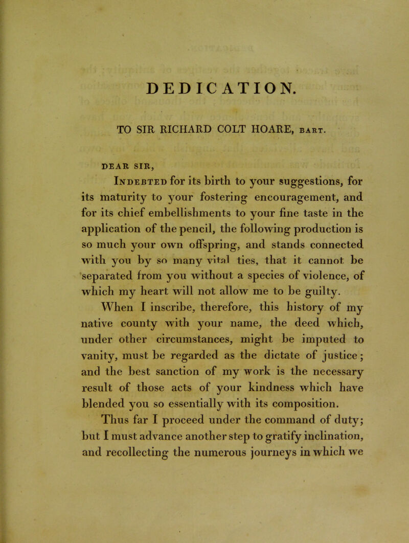 DEDICATION. TO SIR RICHARD COLT HOARE, bart. DEAR SIR, Indebted for its birth to your suggestions, for its maturity to your fostering encouragement, and for its chief embellishments to your fine taste in the application of the pencil, the following production is so much your own offspring, and stands connected with you by so many vital ties, that it cannot be separated from you without a species of violence, of which my heart will not allow me to be guilty. When I inscribe, therefore, this history of my native county with your name, the deed which, under other circumstances, might be imputed to vanity, must be regarded as the dictate of justice; and the best sanction of my work is the necessary result of those acts of your kindness which have blended you so essentially with its composition. Thus far I proceed under the command of duty; but I must advance another step to gratify inclination, and recollecting the numerous journeys in which we
