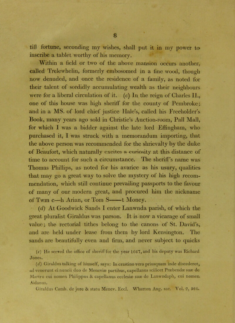 till fortune, seconding my wishes, shall put it in my power to inscribe a tablet worthy of his memory. Within a field or two of the above mansion occurs another, called Trelewhelin, formerly embosomed in a fine wood, though now denuded, and once the residence of a family, as noted for their talent of sordidly accumulating wealth as their neighbours were for a liberal circulation of it. (c) In the reign of Charles II., one of this house was high sheriff for the county of Pembroke; and in a MS. of lord chief justice Hale’s, called his Freeholder’s Book, many years ago sold in Christie’s Auction-room, Pall Mall, for which I was a bidder against the late lord Effingham, who purchased it, I was struck with a memorandum importing, that the above person was recommended for the shrievalty by the duke _ 4 of Beaufort, which naturally excites a curiosity at this distance of time to account for such a circumstance. The sheriff’s name was Thomas Phillips, as noted for his avarice as his usury, qualities that may go a great way to solve the mystery of his high recom- mendation, which still continue prevailing passports to the favour of many of our modern great, and procured him the nickname of Twm c—h Arian, or Tom S 1 Money. (cl) At Goodwick Sands I enter Lanwnda parish, of which the great pluralist Giraldus was parson. It is now a vicarage of small value; the rectorial tithes belong to the canons of St. David’s, and are held under lease from them by lord Kensington. The sands are beautifully even and firm, and never subject to quicks (c) He served the office of sheriff for the year 1667, and his deputy was Richard Jones. (d) Giraldus talking of himself, says: In crastino vero priusquam inde discederet, ad vcnerurit ei nuncii duo de Meneviae partibus, capellanus scilicet Praebendce suae de Martru cui nomen Philippus & capellanus ecclesiae suae de Lanwndaph, cui nomen Aidan us. Giraldus Camb. de jure &. statu Menev. Eccl. Wharton Ang. sac. Vol, 2, 566. I V