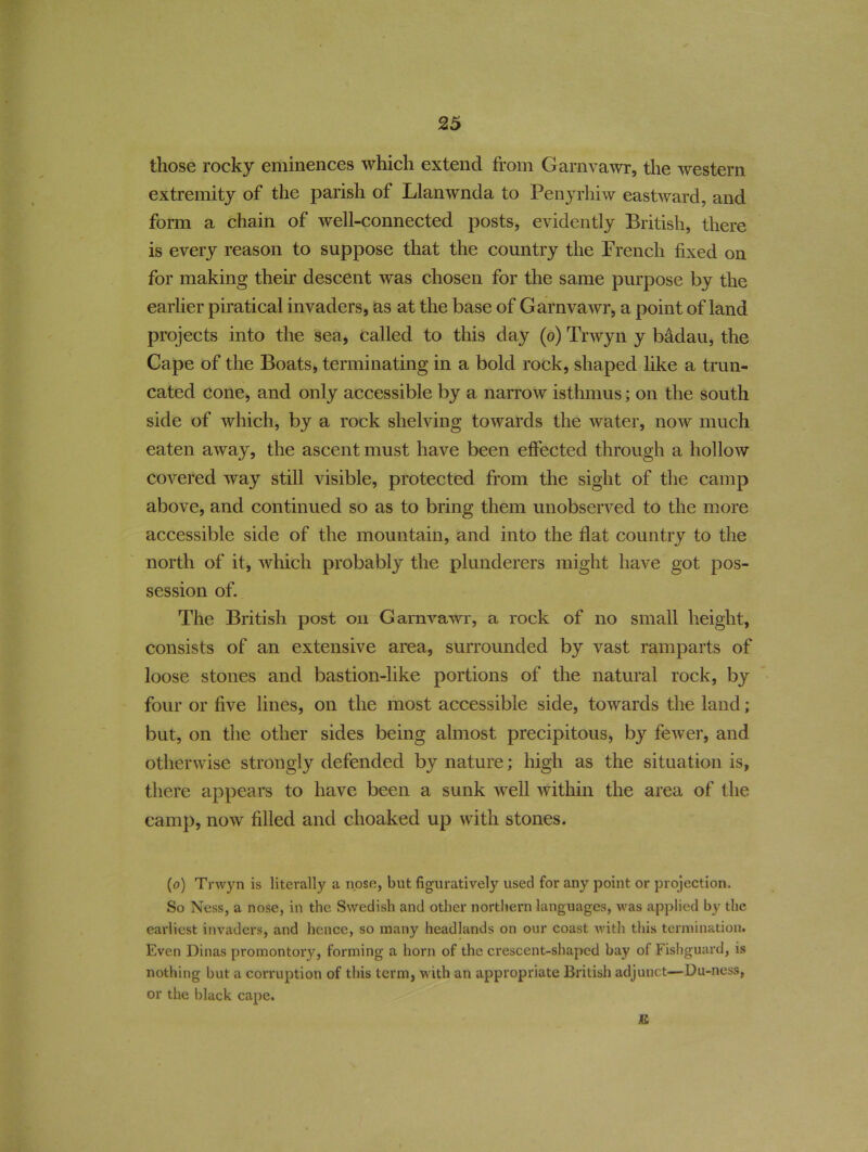 those rocky eminences which extend from Garnvawr, the western extremity of the parish of Llanwnda to Fenyrhiw eastward, and form a chain of well-connected posts, evidently British, there is every reason to suppose that the country the French fixed on for making their descent w^as chosen for the same purpose by the earlier piratical invaders, as at the base of Garnvawr, a point of land projects into the sea, called to this day (o) Trwyn y Mdau, the Cape of the Boats, terminating in a bold rock, shaped like a trun- cated cone, and only accessible by a narrow isthmus; on the south side of which, by a rock shelving towards the water, now much eaten away, the ascent must have been effected through a hollow covered way still visible, protected from the sight of the camp above, and continued so as to bring them unobserved to the more accessible side of the mountain, and into the flat country to the north of it, which probably the plunderers might have got pos- session of. The British post on Garnvawr, a rock of no small height, consists of an extensive area, surrounded by vast ramparts of loose stones and bastion-like portions of the natural rock, by four or five lines, on the most accessible side, towards the land; but, on the other sides being almost precipitous, by fewer, and otherwise strongly defended by nature; high as the situation is, there appears to have been a sunk well within the area of the camp, now filled and choaked up with stones. (o) Trwyn is literally a nose, but figuratively used for any point or projection. So Ness, a nose, in the Swedish and other northern languages, was applied by the earliest invaders, and hence, so many headlands on our coast with this termination. Even Dinas promontory, forming a horn of the crescent-shaped bay of Fishguard, is nothing but a corruption of this term, with an appropriate British adjunct—Du-ness, or the black cape. E