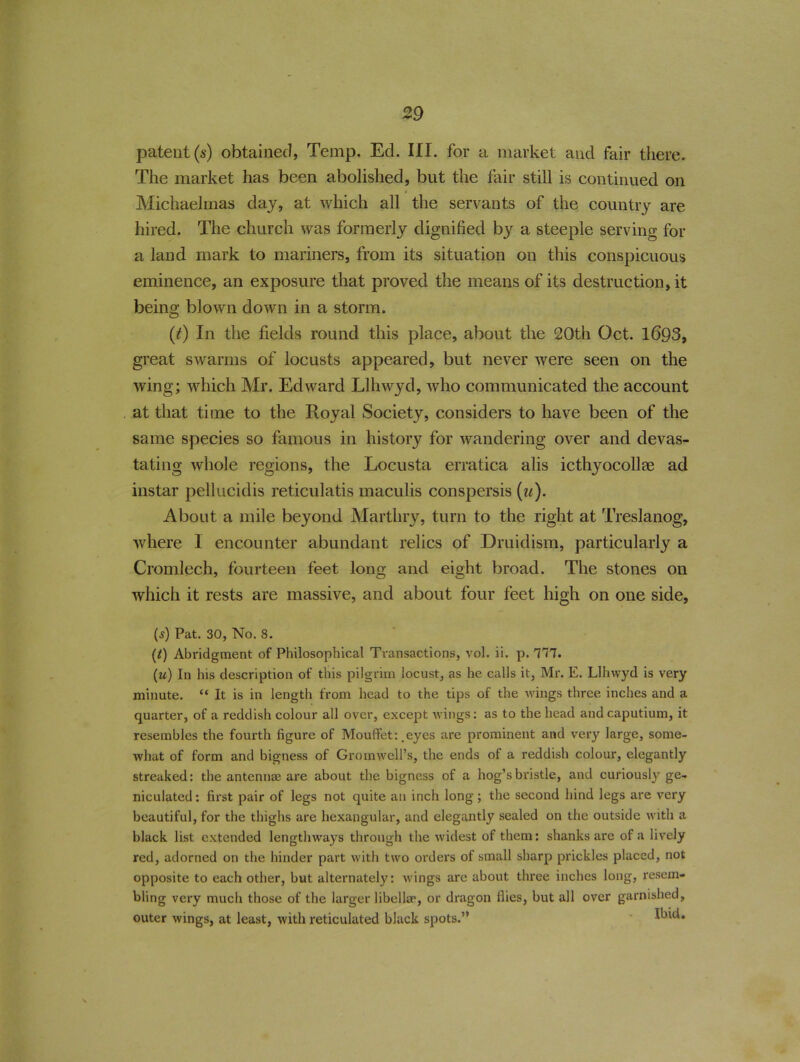 patent (s) obtained, Temp. Ed. III. for a market and fair there. The market has been abolished, but the fair still is continued on Michaelmas day, at which all the servants of the country are hired. The church was formerly dignified by a steeple serving for a land mark to mariners, from its situation on this conspicuous eminence, an exposure that proved the means of its destruction, it being blown down in a storm. (t) In the fields round this place, about the 20th Oct. 1693, great swarms of locusts appeared, but never were seen on the wing; which Mr. Edward Llhwyd, who communicated the account at that time to the Royal Society, considers to have been of the same species so famous in history for wandering over and devas- tating whole regions, the Locusta erratica alis icthyocollse ad instar pellucidis reticulatis maculis conspersis (u). About a mile beyond Marthry, turn to the right at Treslanog, where I encounter abundant relics of Druidism, particularly a Cromlech, fourteen feet long and eight broad. The stones on which it rests are massive, and about four feet high on one side, {s) Pat. 30, No. 8. (/) Abridgment of Philosophical Transactions, vol. ii. p. 111. (u) In his description of this pilgrim locust, as he calls it, Mr. E. Llhwyd is very minute. “ It is in length from head to the tips of the wings three inches and a quarter, of a reddish colour all over, except wings: as to the head andcaputium, it resembles the fourth figure of Mouffet: .eyes are prominent and very large, some- what of form and bigness of Gromwell’s, the ends of a reddish colour, elegantly streaked: the antennae are about the bigness of a hog’s bristle, and curiously ge- niculated: first pair of legs not quite an inch long; the second hind legs are very beautiful, for the thighs are hexangular, and elegantly sealed on the outside with a black list extended lengthways through the widest of them: shanks are of a lively red, adorned on the hinder part with two orders of small sharp prickles placed, not opposite to each other, but alternately: wings are about three inches long, resem- bling very much those of the larger libeller, or dragon flies, but all over garnished, outer wings, at least, with reticulated black spots.” Ibid.