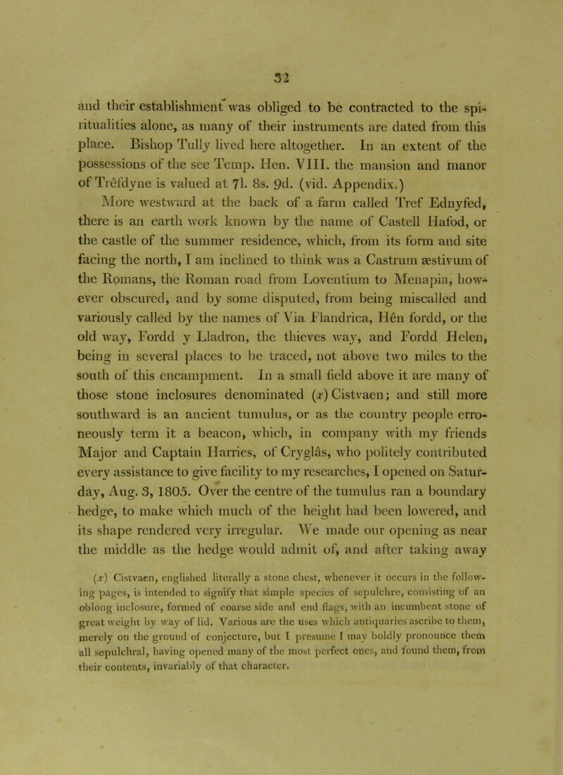 and their establishment was obliged to be contracted to the spi- ritualities alone, as many of their instruments are dated from this place. Bishop Tully lived here altogether. In an extent of the possessions of the see Temp. Hen. VIII. the mansion and manor of Trefdyne is valued at 7l. 8s. 9d. (vid. Appendix.) More westward at the back of a farm called Tref Ednyfed, there is an earth work known by the name of Castell Hafod, or the castle of the summer residence, which, from its form and site facing the north, I am inclined to think was a Castrum sestivumof the Romans, the Roman road from Loventium to Menapia, how- ever obscured, and by some disputed, from being miscalled and variously called by the names of Via Flandrica, Hen fordd, or the old way, Fordd y Lladron, the thieves way, and Fordd Helen, being in several places to be traced, not above two miles to the south of this encampment. In a small field above it are many of those stone inclosures denominated (,r) Cistvaen; and still more southward is an ancient tumulus, or as the country people erro- neously term it a beacon, which, in company with my friends Major and Captain Harries, of Cry gifts, who politely contributed every assistance to give facility to my researches, I opened on Satur- day, Aug. 3, 1805. Over the centre of the tumulus ran a boundary hedge, to make which much of the height had been lowered, and its shape rendered very irregular. We made our opening as near the middle as the hedge would admit of, and after taking away (jt) Cistvaen, englished literally a stone chest, whenever it occurs in the follow- ing pages, is intended to signify that simple species of sepulchre, consisting of an oblong inclosure, formed of coarse side and end flags, with an incumbent stone of great weight by way of lid. Various are the uses which antiquaries ascribe to them, merely on the ground of conjecture, but I presume I may boldly pronounce them all sepulchral, having opened many of the most perfect ones, and found them, from their contents, invariably of that character.