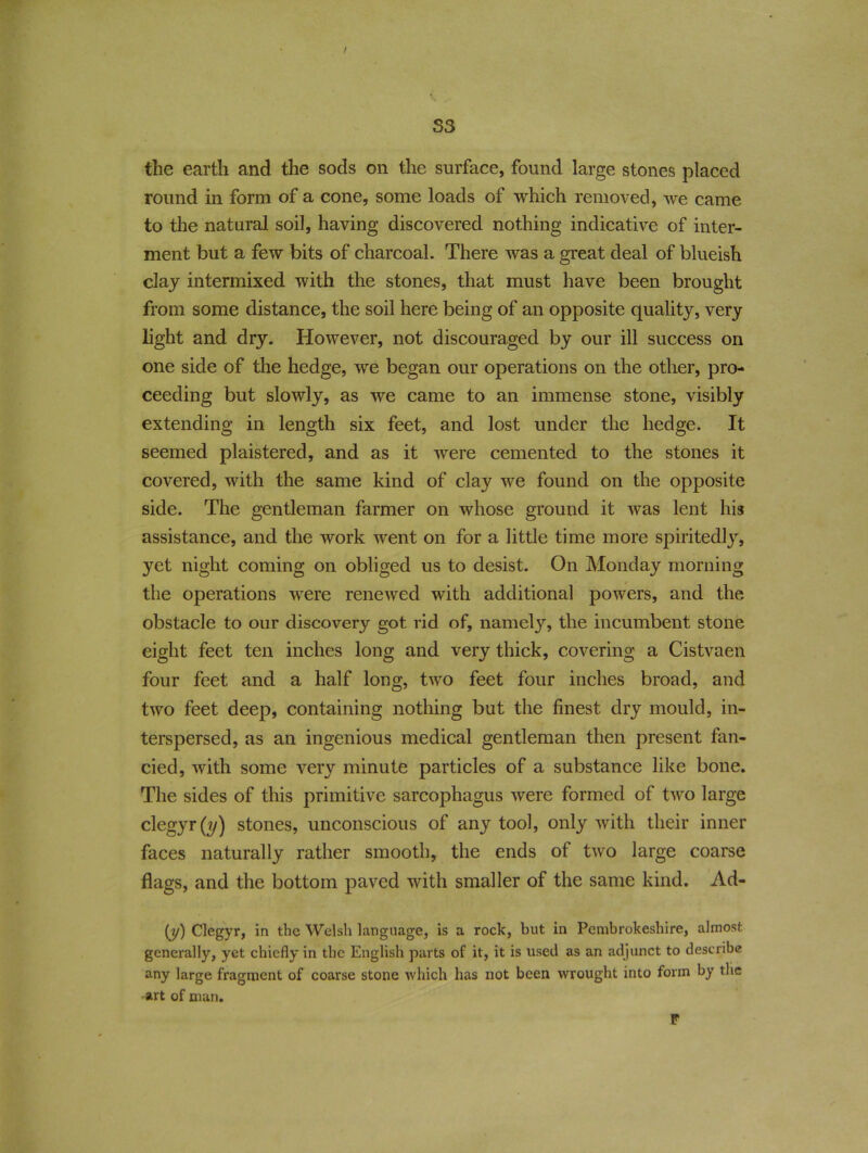 / S3 the earth and the sods on the surface, found large stones placed round in form of a cone, some loads of which removed, we came to the natural soil, having discovered nothing indicative of inter- ment but a few bits of charcoal. There was a great deal of blueish clay intermixed with the stones, that must have been brought from some distance, the soil here being of an opposite quality, very light and dry. However, not discouraged by our ill success on one side of the hedge, we began our operations on the other, pro- ceeding but slowly, as we came to an immense stone, visibly extending in length six feet, and lost under the hedge. It seemed plaistered, and as it were cemented to the stones it covered, with the same kind of clay we found on the opposite side. The gentleman farmer on whose ground it was lent his assistance, and the work went on for a little time more spiritedly, yet night coming on obliged us to desist. On Monday morning the operations were renewed with additional powers, and the obstacle to our discovery got rid of, namely, the incumbent stone eight feet ten inches long and very thick, covering a Cistvaen four feet and a half long, two feet four inches broad, and two feet deep, containing nothing but the finest dry mould, in- terspersed, as an ingenious medical gentleman then present fan- cied, with some very minute particles of a substance like bone. The sides of this primitive sarcophagus were formed of two large clegyr(y) stones, unconscious of any tool, only with their inner faces naturally rather smooth, the ends of two large coarse flags, and the bottom paved with smaller of the same kind. Ad- (y) Clegyr, in the Welsh language, is a rock, but in Pembrokeshire, almost generally, yet chiefly in the English parts of it, it is used as an adjunct to describe any large fragment of coarse stone which has not been wrought into form by the •art of man. F
