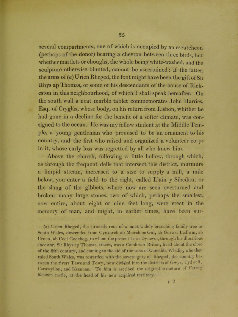 several compartments, one of which is occupied by an escutcheon (perhaps of the donor) bearing a chevron between three birds, but whether martlets or choughs, the whole being white-washed, and the sculpture otherwise blunted, cannot be ascertained; if the latter, the arms of (a) Urien Rheged, the font might have been the gift of Sir Rhys ap Thomas, or some of his descendants of the house of Rick- eston in this neighbourhood, of which I shall speak hereafter. On the south wall a neat marble tablet commemorates John Harries, Esq. of Cryglas, whose body, on his return from Lisbon, whither he had gone in a decline for the benefit of a softer climate, was con- signed to the ocean. He was my fellow student at the Middle Tem- ple, a young gentleman who promised to be an ornament to his country, and the first who raised and organized a volunteer corps in it, whose early loss was regretted by all who knew him. Above the church, following a little hollow, through which, as through the frequent dells that intersect this district, murmurs a limpid stream, increased to a size to supply a mill, a mile below, you enter a field to the right, called Llain y Sibedau, or the slang of the gibbets, where now are seen overturned and broken many large stones, two of which, perhaps the smallest, nowr entire, about eight or nine feet long, were erect in the memory of man, and might, in earlier times, have been sur- (a) Urien Rheged, the princely root of a most widely branching family tree in South Wales, descended from Cynvarch ab Meirchion Gul, ab Gorwst Ledlwm, ab Ceneu, ab Coel Godebog, to whom the present Lord Dynevor, through his illustrious ancestor, Sir Rhys ap Thomas, traces, was a Cambrian Briton, lived about the close of the fifth century, and coming to the aid of the sons of Cunedda Wledig, who then ruled South Wales, was rewarded with the sovereignty of Rheged, the country be- tween the rivers Tawc and Towy, now divided into the districts of Gwyr, Cydweii, Carnwyllon, and Iskennen. To him is ascribed the original structure ol ( arreg Kennen castle, at the head of his new acquired territory. F 2