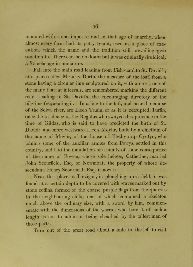 mounted with stone imposts; and in that age of anarchy, when almost every farm had its petty tyrant, used as a place of exe- cution, which the name and the tradition still prevailing give sanction to. There can be no doubt but it was originally druidical, a St nehenge in miniature. Fall into the main road leading from Fishguard to St. David's, at a place called Mesur y Dorth, the measure of the loaf, from a stone having a circular line sculptured on it, with a cross, one of the many that, at intervals, are remembered marking the different roads leading to St. David’s, the encouraging directory of the pilgrims frequenting it. In a line to the left, and near the course of the Solva river, are Llech Trufin, or as it is corrupted, Turfin, once the residence of the Regulus who swayed this province in the time of Gildas, who is said to have predicted the birth of St. David; and more westward Llech Meylir, built by a chieftain of the name of Meylir, of the house of Blethyn ap Cynfyn, who joining some of the auxiliar armies from Powys, settled in this country, and laid the foundation of a family of some consequence of the name of Bowen, whose sole heiress, Catherine, married John Scourfield, Esq. of Newmoat, the property of whose de- scendant, Henry Scourfield, Esq. it now is. Near this place at Trevigan, in ploughing up a field, it was found at a certain depth to be covered with graves marked out by stone coffins, formed of the coarse purple flags from the quarries in the neighbouring cliffs; one of which contained a skeleton much above the ordinary size, with a sword by him, commen- surate with the dimensions of the warrior who bore it, of such a length as not to admit of being sheathed by the tallest man of those parts. Turn out of the great road about a mile to the left to visit