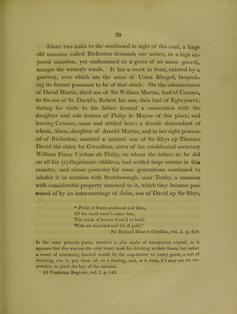 About two miles to the southward in sight of this road, a large old mansion called Rickeston demands our notice, in a high ex- posed situation, yet embosomed in a grove of no mean growth, maugre the westerly winds. It has a court in front, entered by a gateway, over which are the arms of Urien Rheged, bespeak- ing its former possessor to be of that stock. On the advancement of David Martin, third son of Sir William Martin, lord of Cemaes, to the see of St. David’s, Robert his son, then lord of Eglwyswrw, during his visits to his father formed a connection with the daughter and sole heiress of Philip le Mayne of this place, and leaving Cemaes, came and settled here; a female descendant of whom, Alson, daughter of Arnold Martin, and in her right possess- ed of Rickeston, married a natural son of Sir Rhys ap Thomas; David the elder, b}r Gwenllian, sister of his confidential secretary William Penry Vychan ab Philip, on whom the father, as he did on all his (e) illegitimate children, had settled large estates in this country, and whose posterity for some generations continued to inhabit it in rotation with Scotsborough, near Tenby, a mansion with considerable property annexed to it, which they became pos- sessed of by an inter-marriage of John, son of David ap Sir Rhys, t( Pride of feasts profound and blue. Of the ninth wave’s azure hue, The drink of heroes form’d to hold, With art enriched and lid of gold.” Sir Richard Hoare’s Giraldus, vol. ii. p. 219, In the same princely poem, mention is also made of transparent crystal, so it appears that this was not the only vessel used for drinking at their feasts, but rather a vessel of ceremony, handed round by the cup-bearer to every guest, a sort of initiating rite to put them all on a footing, and, as it were, if I may use the ex- pression, to pitch the key of the carousal. (e) Cambrian Register, vol. I. p. 143.