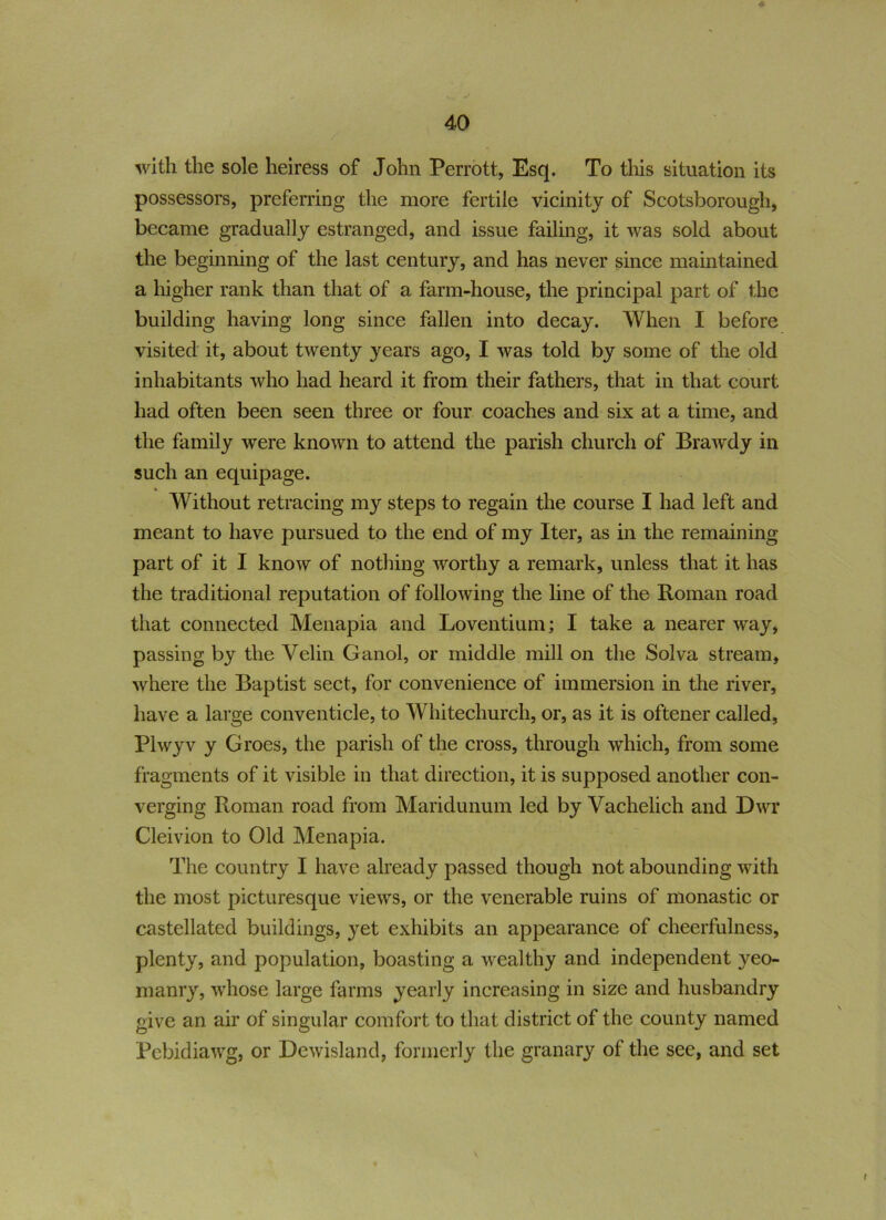 with the sole heiress of John Perrott, Esq. To this situation its possessors, preferring the more fertile vicinity of Scotsborough, became gradually estranged, and issue failing, it was sold about the beginning of the last century, and has never since maintained a higher rank than that of a farm-house, the principal part of the building having long since fallen into decay. When I before visited it, about twenty years ago, I was told by some of the old inhabitants who had heard it from their fathers, that in that court had often been seen three or four coaches and six at a time, and the family were known to attend the parish church of Brawdy in such an equipage. Without retracing my steps to regain the course I had left and meant to have pursued to the end of my Iter, as in the remaining part of it I know of nothing worthy a remark, unless that it has the traditional reputation of following the line of the Roman road that connected Menapia and Loventium; I take a nearer way, passing by the Velin Ganol, or middle mill on the Solva stream, where the Baptist sect, for convenience of immersion in the river, have a large conventicle, to Whitechurch, or, as it is oftener called, Plwyv y Groes, the parish of the cross, through which, from some fragments of it visible in that direction, it is supposed another con- verging Roman road from Maridunum led by Vachelich and Dwr Cleivion to Old Menapia. The country I have already passed though not abounding with the most picturesque views, or the venerable ruins of monastic or castellated buildings, yet exhibits an appearance of cheerfulness, plenty, and population, boasting a wealthy and independent yeo- manry, whose large farms yearly increasing in size and husbandry give an air of singular comfort to that district of the county named Pebidiawg, or Dewisland, formerly the granary of the see, and set