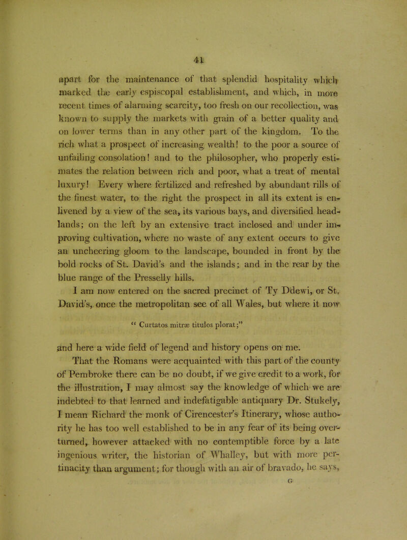 apart for tlie maintenance of that splendid hospitality which marked the early espiscopal establishment, and which, in more recent times of alarming scarcity, too fresh on our recollection, was known to supply the markets with grain of a better quality and on lower terms than in any other part of the kingdom. To the rich what a prospect of increasing wealth! to the poor a source of unfailing consolation! and to the philosopher, who properly esti- mates the relation between rich and poor, what a treat of mental luxury! Every where fertilized and refreshed by abundant rills of the finest water, to the right the prospect in all its extent is en- livened by a view of the sea, its various bays, and diversified head- lands; on the left by an extensive tract inclosed and under im-* proving cultivation, where no waste of any extent occurs to give an uncheering gloom to the landscape, bounded in front by the bold rocks of St. David's and the islands; and in the rear by the blue range of the Presselly hills. I am now' entered on the sacred precinct of Ty Ddewi, or St, David’s, once the metropolitan see of all Wales, but where it now “ Curtatos mitrae titulos plorat;” and here a wide field of legend and history opens on me. That the Romans were acquainted with this part of the county of Pembroke there can be no doubt, if we give credit to a work, for the illustration, I may almost say the know ledge of which we are indebted to that learned and indefatigable antiquary Dr. Stukely, I mean Richard the monk of Cirencester's Itinerary, whose autho- rity he has too well established to be in any fear of its being over- turned, however attacked with no contemptible force by a late ingenious wrriter, the historian of Whalley, but wdth more per- tinacity than argument; for though with an air of bravado, he says, Cr