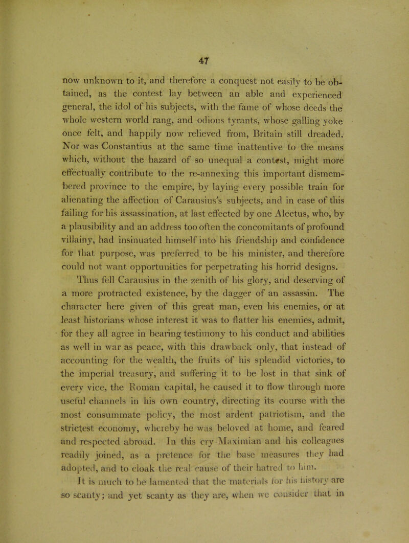 now unknown to it, and therefore a conquest not easily to be ob- tained, as the contest lay between an able and experienced general, the idol of his subjects, with the fame of whose deeds the whole western world rang, and odious tyrants, whose galling yoke once felt, and happily now relieved from, Britain still dreaded. Nor was Constantius at the same time inattentive to the means which, without the hazard of so unequal a contest, might more effectually contribute to the re-annexing this important dismem- bered province to the empire, by laying every possible train for alienating the affection of Carausius’s subjects, and in case of this failing for his assassination, at last effected by one Alectus, who, by a plausibility and an address too often the concomitants of profound villainy, had insinuated himself into his friendship and confidence for that purpose, was preferred to be his minister, and therefore could not want opportunities for perpetrating his horrid designs. Thus fell Carausius in the zenith of his glory, and deserving of a more protracted existence, by the dagger of an assassin. The character here given of this great man, even his enemies, or at least historians whose interest it was to flatter his enemies, admit, for they all agree in bearing testimony to his conduct and abilities as well in war as peace, with this drawback only, that instead of accounting for the wealth, the fruits of his splendid victories, to the imperial treasury, and suffering it to be lost in that sink of every vice, the Roman capital, he caused it to flow through more useful channels in his own country, directing its course with the most consummate policy, the most ardent patriotism, and the strictest economy, whereby he was beloved at home, and feared and respected abroad. In this cry Maximum and his colleagues readily joined, as a pretence for the base measures they had adopted, and to cloak the real cause of their hatred to him. It is much to be lamented that the materials for his history are so scanty; and yet scanty as they are, when we consider that in