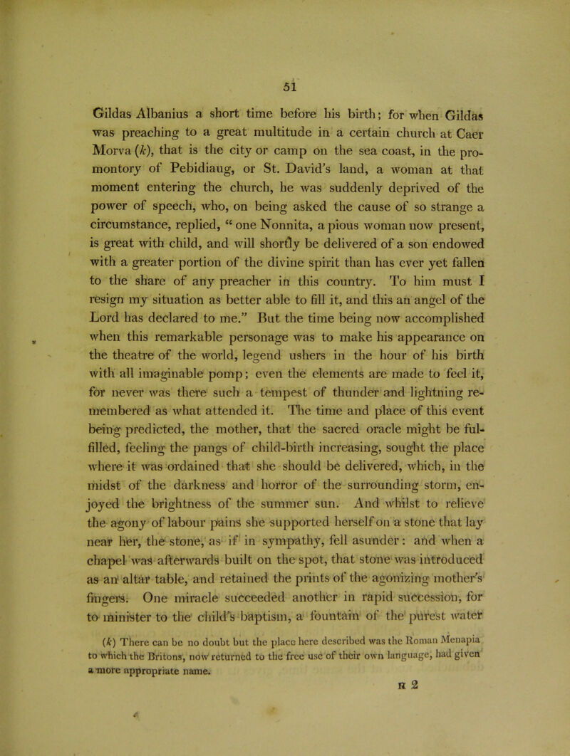 Gildas Albanius a short time before his birth; for when Gildas was preaching to a great multitude in a certain church at Caer Morva (&), that is the city or camp on the sea coast, in the pro- montory of Pebidiaug, or St. David's land, a woman at that moment entering the church, he was suddenly deprived of the power of speech, who, on being asked the cause of so strange a circumstance, replied, iC one Nonnita, a pious woman now present, is great with child, and will shortly be delivered of a son endowed with a greater portion of the divine spirit than has ever yet fallen to the share of any preacher in this country. To him must I resign my situation as better able to fill it, and this an angel of the Lord has declared to me.” But the time being now accomplished when this remarkable personage was to make his appearance on the theatre of the world, legend ushers in the hour of his birth with all imaginable pomp; even the elements are made to feel it, for never was there such a tempest of thunder and lightning re- membered as what attended it. The time and place of this event being predicted, the mother, that the sacred oracle might be ful- filled, feeling the pangs of child-birth increasing, sought the place where it was ordained that she should be delivered, which, in the midst of the darkness and horror of the surrounding storm, en- joyed the brightness of the summer sun. And whilst to relieve the agony of labour pains she supported herself on a stone that lay near her, the stone, as if in sympathy, fell asunder: and when a chapel wraS afterwards built on the spot, that stone was introduced as an' altar table, and retained the prints of the agonizing mothers fingers. One miracle succeeded another in rapid succession, for to minister to the child’s baptism, a fountain of the purest water (k) There can be no doubt but the place here described was the Roman Menapia to which the Britons, now returned to the free use of their own language, had given a more appropriate name. H 2