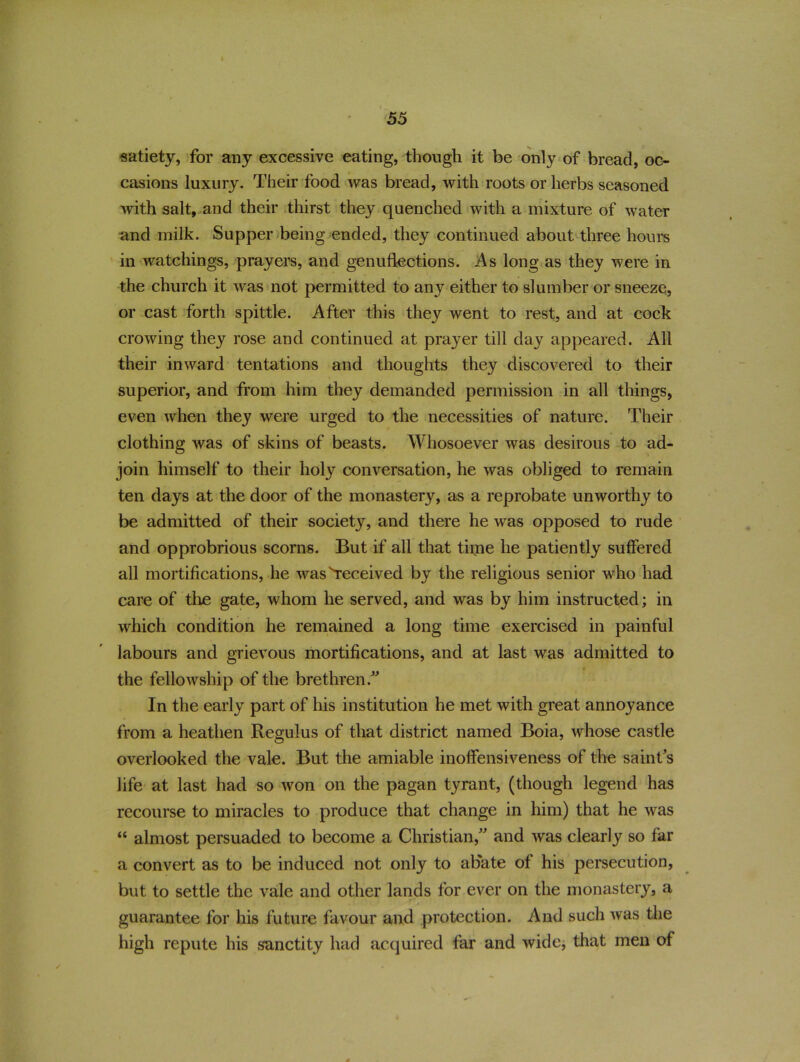 satiety, for any excessive eating, though it be only of bread, oc- casions luxury. Their food was bread, with roots or herbs seasoned with salt, and their thirst they quenched with a mixture of water and milk. Supper being ended, they continued about three hours in watchings, prayers, and genuflections. As long as they were in the church it was not permitted to any either to slumber or sneeze, or cast forth spittle. After this they went to rest, and at cock crowing they rose and continued at prayer till day appeared. All their inward tentations and thoughts they discovered to their superior, and from him they demanded permission in all things, even when they were urged to the necessities of nature. Their clothing was of skins of beasts. Whosoever was desirous to ad- join himself to their holy conversation, he was obliged to remain ten days at the door of the monastery, as a reprobate unworthy to be admitted of their society, and there he was opposed to rude and opprobrious scorns. But if all that time he patiently suffered all mortifications, he was received by the religious senior who had care of tire gate, whom he served, and was by him instructed; in which condition he remained a long time exercised in painful labours and grievous mortifications, and at last was admitted to the fellowship of the brethren. In the early part of his institution he met with great annoyance from a heathen Regulus of that district named Boia, whose castle overlooked the vale. But the amiable inoffensiveness of the saint's life at last had so won on the pagan tyrant, (though legend has recourse to miracles to produce that change in him) that he was “ almost persuaded to become a Christian, and was clearly so far a convert as to be induced not only to abate of his persecution, but to settle the vale and other lands for ever on the monastery, a guarantee for his future favour and protection. And such was the high repute his sanctity had acquired far and wide, that men of