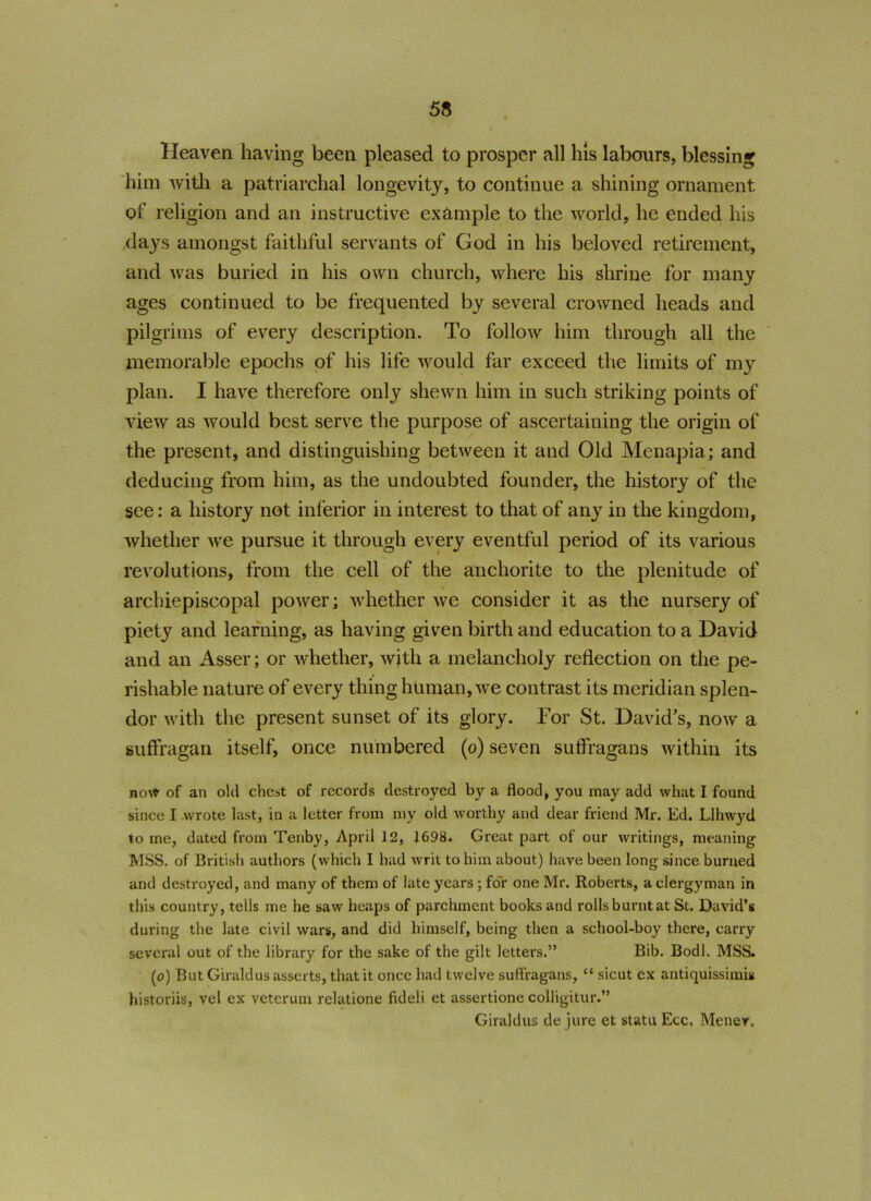 Heaven having been pleased to prosper all his labours, blessing him with a patriarchal longevity, to continue a shining ornament of religion and an instructive example to the world, he ended his days amongst faithful servants of God in his beloved retirement, and was buried in his own church, where his shrine for many ages continued to be frequented by several crowned heads and pilgrims of every description. To follow him through all the memorable epochs of his life would far exceed the limits of my plan. I have therefore only shewn him in such striking points of view as would best serve the purpose of ascertaining the origin of the present, and distinguishing between it and Old Menapia; and deducing from him, as the undoubted founder, the history of the see: a history not inferior in interest to that of any in the kingdom, whether we pursue it through every eventful period of its various revolutions, from the cell of the anchorite to the plenitude of archiepiscopal power; whether we consider it as the nursery of piety and learning, as having given birth and education to a David and an Asser; or whether, with a melancholy reflection on the pe- rishable nature of every thing human, we contrast its meridian splen- dor with the present sunset of its glory. For St. David’s, now a suffragan itself, once numbered (o) seven suffragans within its now of an old chest of records destroyed by a flood, you may add what I found since I wrote last, in a letter from my old worthy and dear friend Mr. Ed. Llhwyd to me, dated from Tenby, April 12, 1698. Great part of our writings, meaning MSS. of British authors (which I had writ to him about) have been long since burned and destroyed, and many of them of late years ; for one Mr. Roberts, a clergyman in this country, tells me he saw heaps of parchment books and rolls burnt at St. David’s during the late civil wars, and did himself, being then a school-boy there, carry several out of the library for the sake of the gilt letters.” Bib. Bodl. MSS. (o) But Giraldus asserts, that it once had twelve suffragans, “ sicut ex antiquissimis historiis, vel ex veterum relatione fideli et assertione colligitur.” Giraldus de jure et statu Ecc. Menev.