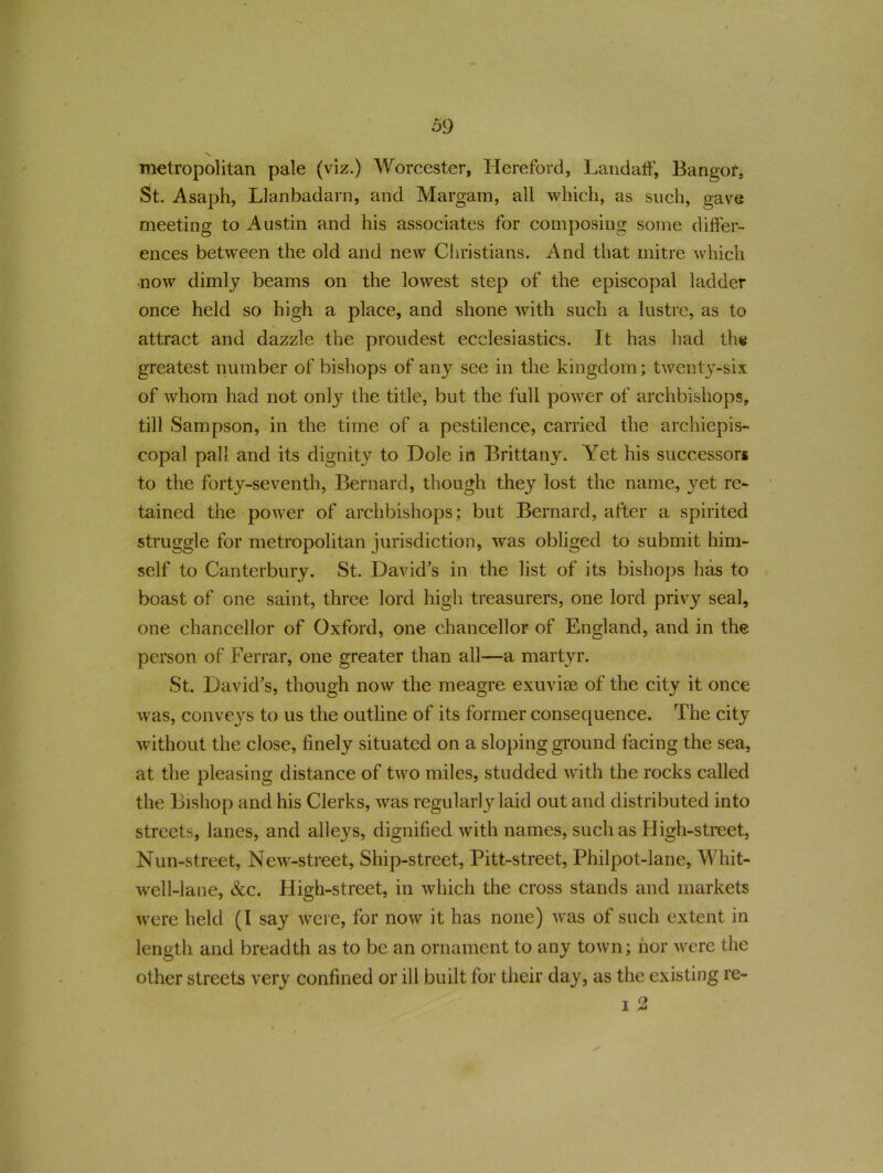 metropolitan pale (viz.) Worcester, Hereford, Landaff, Bangor, St. Asaph, Llanbadarn, and Margam, all which, as such, gave meeting to Austin and his associates for composing some differ- ences between the old and new Christians. And that mitre which now dimly beams on the lowest step of the episcopal ladder once held so high a place, and shone with such a lustre, as to attract and dazzle the proudest ecclesiastics. It has had the greatest number of bishops of any see in the kingdom; twenty-six of whom had not only the title, but the full power of archbishops, till Sampson, in the time of a pestilence, carried the archiepis- copal pall and its dignity to Dole in Brittany. Yet his successors to the forty-seventh, Bernard, though they lost the name, yet re- tained the power of archbishops; but Bernard, after a spirited struggle for metropolitan jurisdiction, was obliged to submit him- self to Canterbury. St. David's in the list of its bishops has to boast of one saint, three lord high treasurers, one lord privy seal, one chancellor of Oxford, one chancellor of England, and in the person of Eerrar, one greater than all—a martyr. St. David's, though now the meagre exuviae of the city it once was, conveys to us the outline of its former consequence. The city without the close, finely situated on a sloping ground facing the sea, at the pleasing distance of two miles, studded with the rocks called the Bishop and his Clerks, was regularly laid out and distributed into streets, lanes, and alleys, dignified with names, such as High-street, Nun-street, New-street, Ship-street, Pitt-street, Philpot-lane, Whit- well-lane, See. High-street, in which the cross stands and markets were held (I say were, for now it has none) was of such extent in length and breadth as to be an ornament to any town; nor were the other streets very confined or ill built for their day, as the existing re- i 2