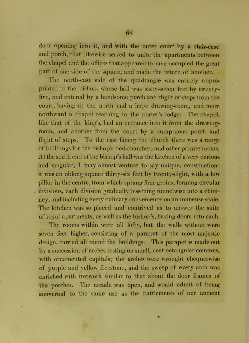 door opening into it, and with the outer court by a stair-case and porch, that likewise served to unite the apartments between the chapel and the offices that appeared to have occupied the great part ot one side of the square, and made the return of another. The north-east side of the quadrangle was entirely appro- priated to the bishop, whose hall was sixty-seven feet by twenty- five, and entered by a handsome porch and flight of steps from the court, having at the north end a large drawing-room, and more northward a chapel reaching to the porter’s lodge. The chapel, like that of the king’s, had an entrance into it from the drawing- room, and another from the court by a sumptuous porch and flight of steps. To the east facing the church there was a range of buildings for the bishop’s bed-chambers and other private rooms. At the south end of the bishop’s hall was the kitchen of a very curious and singular, I may almost venture to say unique, construction: it was an oblong square thirty-six feet by twenty-eight, with a low pillar in the centre, from which sprang four groins, forming circular . divisions, each division gradually lessening funnel wise into a chim- ney, and including ever}^ culinary convenience on an immense scale. The kitchen was so placed and contrived as to answer the suite of royal apartments, as well as the bishop’s, having doors into each. The rooms within were all lofty, but the walls without were seven feet higher, consisting of a parapet of the most majestic design, carried all round the buildings. This parapet is made out by a succession of arches resting on small, neat octangular columns, with ornamented capitals; the arches were wrought chequerwise of purple and yellow freestone, and the sweep of every arch was enriched with fretwork similar to that about the door frames of the porches. The arcade was open, and would admit of being converted to the same use as the battlements of our ancient