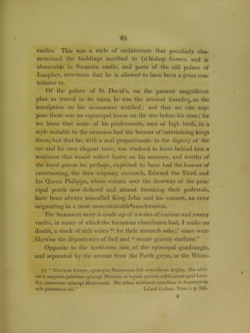 castles. This was a style of architecture that peculiarly cha- racterized the buildings ascribed to (5) bishop Gower, and is observable in Swansea castle, and parts of the old palace of Lanphey, structures that he is allowed to have been a great con- tributor to. Of the palace of St. David's, on the present magnificent plan as traced in its ruins, he was the avowed founder, as the inscription on his monument testified; not that we can sup- pose there was no espiscopal house on the site before his time; for we learn that some of his predecessors, men of high birth, in a style suitable to the occasion had the honour of entertaining kings there, but that he, with a zeal proportionate to the dignity of the see and his own elegant taste, was resolved to leave behind him a residence tliat would reflect lustre on his memory, and worthy of the royal guests he, perhaps, expected to have had the honour of entertaining, the then reigning monarch, Edward the Third and his Queen Philippa, whose statues over the doorway of the prin- cipal porch now defaced and almost forsaking their pedestals, have been always miscalled King John and his consort, an error originating in a most unaccountablc'anachronism. The basement story is made up of a series of curious and roomy vaults, in many of which the luxurious churchmen had, I make no doubt, a stock of rich wines “ for their stomach sakesome were likewise the depositories of fuel and “ omnis generis stuffurre. Opposite to the north-east side of the episcopal quadrangle, and separated by the avenue from the Forth gwyn, or the White- (5) “ Ilcnricus Gower, episcopus Menevensis fuit cancellavius Anglise. Hie edifi- cavit magnum palatium episcopi Mcneviae et bonam partem sedificiorum apud Lant- fey, manerium episcopi Menevensis. Hie etiam jedificavit castellum in Swanseye in solo patrimonii sui.” Leland Collect. Tom. i. p- 323. K