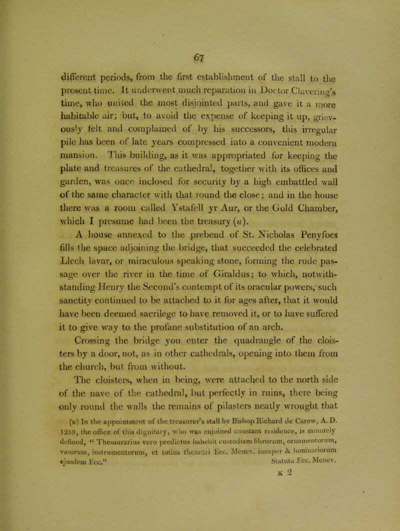 different periods, from the first establishment of the stall to the present time. It underwent much reparation in Doctor Clavering's time, who united the most disjointed parts, and gave it a more habitable air; but, to avoid the expense of keeping it up, griev- ously felt and complained of by his successors, this irregular pile has been of late years compressed into a convenient modern mansion. This building, as it was appropriated for keeping the plate and treasures of the cathedral, together with its offices and garden, was once inclosed for security by a high embattled wall of the same character with that round the close; and in the house there was a room called Ystafell yr Aur, or the Gold Chamber, which I presume had been the treasury (u). A house annexed to the prebend of St. Nicholas Penyfoes fills the space adjoining the bridge, that succeeded the celebrated Llech lavar, or miraculous speaking stone, forming the rude pas- sage over the river in the time of Giraldus; to which, notwith- standing Henry the Second’s contempt of its oracular powers,’ such sanctity continued to be attached to it for ages after, that it would have been deemed sacrilege to have removed it, or to have suffered it to give way to the profane substitution of an arch. Crossing the bridge you enter the quadrangle of the clois- ters by a door, not, as in other cathedrals, opening into them from the church, but from without. The cloisters, when in being, were attached to the north side of the nave of the cathedral, but perfectly in ruins, there being only round the walls the remains of pilasters neatly wrought that (u) In the appointment of the treasurer’s stall by Bishop Richard de Carew, A. D. 1259, the office of this dignitary, who was enjoined constant residence, is minutely defined, “ Thesaurarius vero predictus habehit custodiam librorum, ornamentorum, vasorum, instrumentorum, ct totius thesauri Ecc. Menev. ihsuper & luminariorum ejusdem Ecc.” Statuta Ecc. Menev. K 2