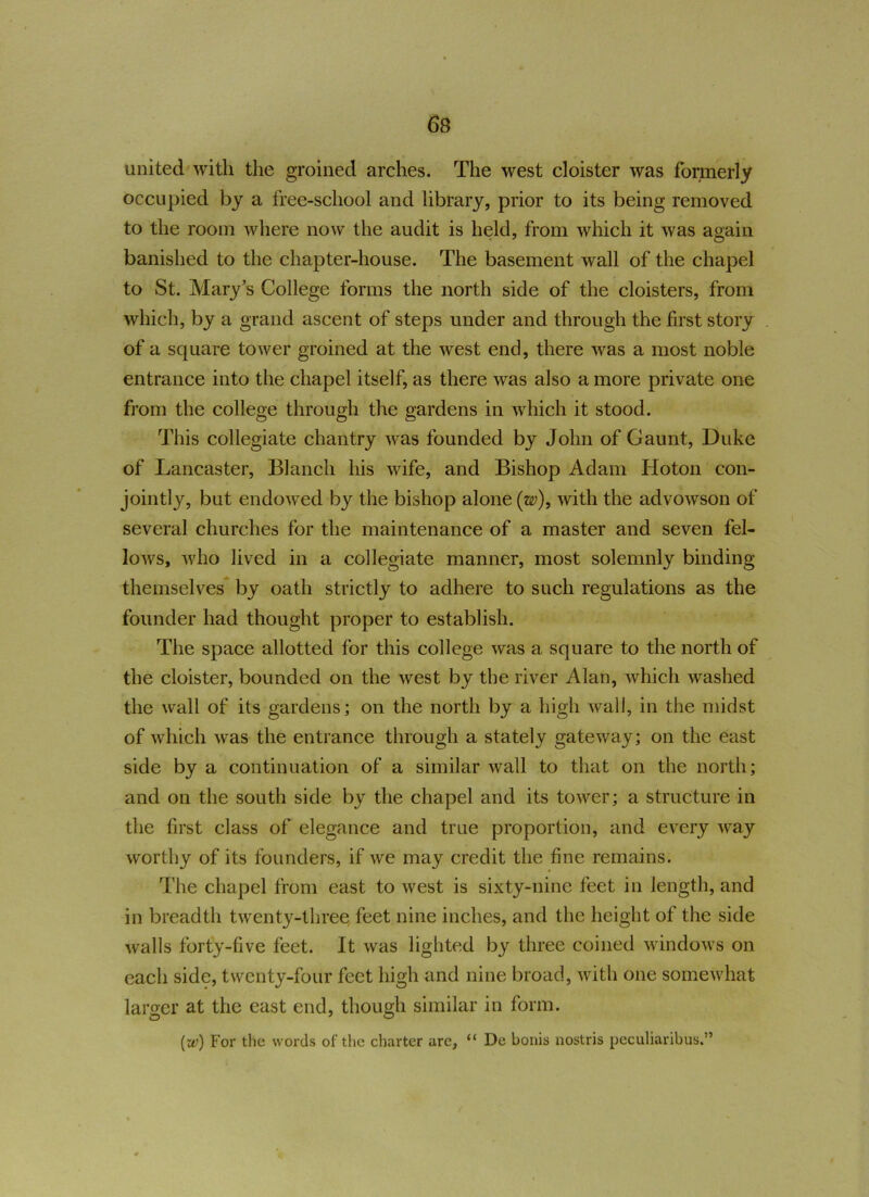 united with the groined arches. The west cloister was formerly occupied by a free-school and library, prior to its being removed to the room where now the audit is held, from which it was again banished to the chapter-house. The basement wall of the chapel to St. Mary’s College forms the north side of the cloisters, from which, by a grand ascent of steps under and through the first story of a square tower groined at the west end, there was a most noble entrance into the chapel itself, as there was also a more private one from the college through the gardens in which it stood. This collegiate chantry was founded by John of Gaunt, Duke of Lancaster, Blanch his wife, and Bishop Adam Hoton con- jointly, but endowed by the bishop alone (w\ with the advowson of several churches for the maintenance of a master and seven fel- lows, who lived in a collegiate manner, most solemnly binding themselves by oath strictly to adhere to such regulations as the founder had thought proper to establish. The space allotted for this college was a square to the north of the cloister, bounded on the west by the river Alan, which washed ■ the wall of its gardens; on the north by a high wall, in the midst of which was the entrance through a stately gateway; on the east side by a continuation of a similar wall to that on the north; and on the south side by the chapel and its tower; a structure in the first class of elegance and true proportion, and every way worthy of its founders, if we may credit the fine remains. The chapel from east to west is sixty-nine feet in length, and in breadth twenty-three feet nine inches, and the height of the side walls forty-five feet. It was lighted by three coined windows on each side, twenty-four feet high and nine broad, with one somewhat larger at the cast end, though similar in form. (w) For the words of the charter are, “ De bonis nostris peculiaribus.”