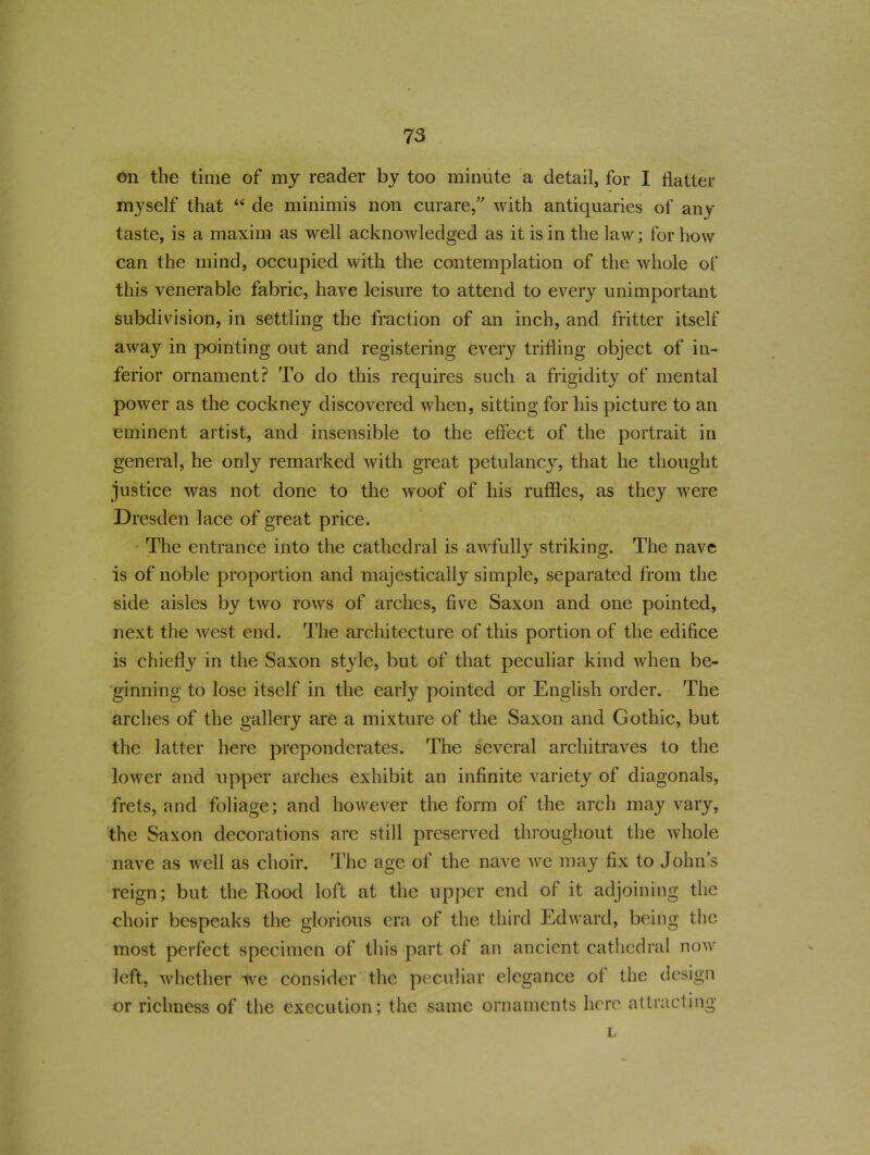 on the time of my reader by too minute a detail, for I flatter myself that “ de minimis non curare,” with antiquaries of any taste, is a maxim as well acknowledged as it is in the law; for how can the mind, occupied with the contemplation of the whole of this venerable fabric, have leisure to attend to every unimportant subdivision, in settling the fraction of an inch, and fritter itself away in pointing out and registering every trifling object of in- ferior ornament? To do this requires such a frigidity of mental power as the cockney discovered when, sitting for his picture to an eminent artist, and insensible to the effect of the portrait in general, he only remarked with great petulancy, that he thought justice was not done to the woof of his ruffles, as they were Dresden lace of great price. The entrance into the cathedral is awfully striking. The nave is of noble proportion and majestically simple, separated from the side aisles by two rows of arches, five Saxon and one pointed, next the wrest end. The architecture of this portion of the edifice is chiefly in the Saxon style, but of that peculiar kind when be- ginning to lose itself in the early pointed or English order. The arches of the gallery are a mixture of the Saxon and Gothic, but the latter here preponderates. The several architraves to the lower and upper arches exhibit an infinite variety of diagonals, frets, and foliage; and however the form of the arch may vary, the Saxon decorations are still preserved throughout the whole nave as well as choir. The age of the nave we may fix to John's reign; but the Rood loft at the upper end of it adjoining the choir bespeaks the glorious era of the third Edward, being the most perfect specimen of this part of an ancient cathedral now left, whether we consider the peculiar elegance of the design or richness of the execution; the same ornaments here attracting L