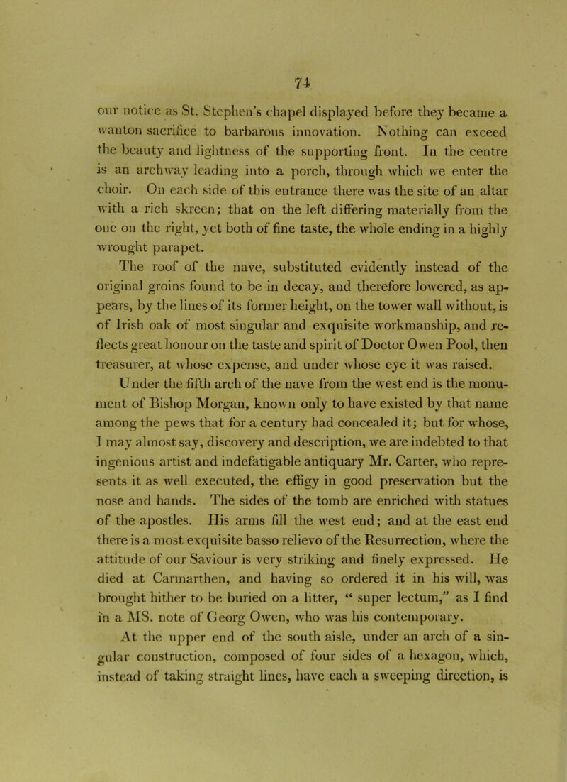 n our notice as St. Stephen’s chapel displayed before they became a wanton sacrifice to barbarous innovation. Nothing can exceed the beauty and lightness of the supporting front. In the centre is an archway leading into a porch, through which we enter the choir. On each side of this entrance there was the site of an altar with a rich skreen; that on the left differing materially from the one on the right, yet both of fine taste, the whole ending in a highly wrought parapet. The roof of the nave, substituted evidently instead of the original groins found to be in decay, and therefore lowered, as ap- pears, by the lines of its former height, on the tower wall without, is of Irish oak of most singular and exquisite workmanship, and re- flects great honour on the taste and spirit of Doctor Owen Pool, then treasurer, at whose expense, and under whose eye it was raised. Under the fifth arch of the nave from the west end is the monu- ment of Bishop Morgan, known only to have existed by that name among the pews that for a century had concealed it; but for whose, I may almost say, discovery and description, we are indebted to that ingenious artist and indefatigable antiquary Mr. Carter, who repre- sents it as well executed, the effigy in good preservation but the nose and hands. The sides of the tomb are enriched with statues of the apostles. His arms fill the west end; and at the east end there is a most exquisite basso relievo of the Resurrection, where the attitude of our Saviour is very striking and finely expressed. He died at Carmarthen, and having so ordered it in his will, was brought hither to be buried on a litter, “ super lectum,” as I find in a MS. note of Georg Owen, who was his contemporary. At the upper end of the south aisle, under an arch of a sin- gular construction, composed of four sides of a hexagon, which, instead of taking straight lines, have each a sweeping direction, is