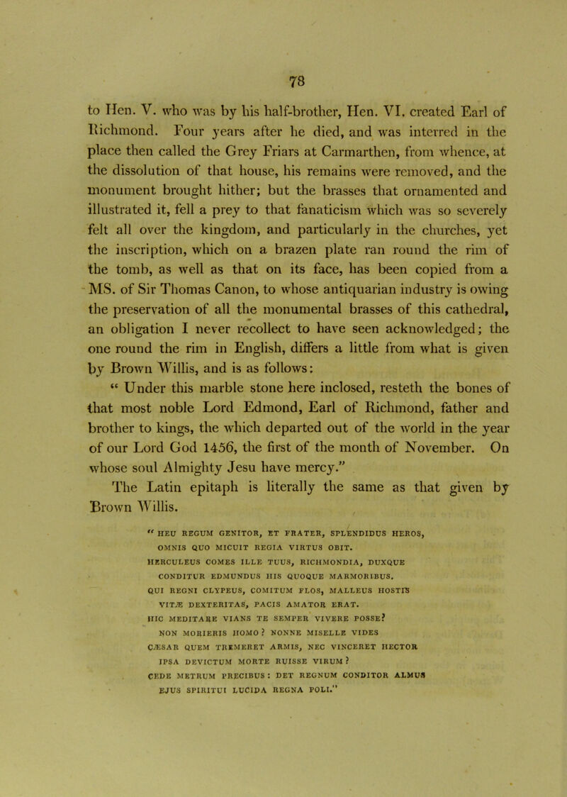 to lien. V. who was by his half-brother, Hen. VI. created Earl of lxichmond. Four years after he died, and was interred in the place then called the Grey Friars at Carmarthen, from Avhence, at the dissolution of that house, his remains were removed, and the monument brought hither; but the brasses that ornamented and illustrated it, fell a prey to that fanaticism which was so severely felt all over the kingdom, and particularly in the churches, yet the inscription, which on a brazen plate ran round the rim of the tomb, as well as that on its face, has been copied from a MS. of Sir Thomas Canon, to whose antiquarian industry is owing the preservation of all the monumental brasses of this cathedral, m an obligation I never recollect to have seen acknowledged; the one round the rim in English, differs a little from what is given by Brown Willis, and is as follows; “ Under this marble stone here inclosed, resteth the bones of that most noble Lord Edmond, Earl of Richmond, father and brother to kings, the which departed out of the wrorld in the year of our Lord God 1456, the first of the month of November. On whose soul Almighty Jesu have mercy.” The Latin epitaph is literally the same as that given by Brown Willis. “ HEU REGUM GENITOR, ET FRATER, SPLENDIDUS HEROS, OMNIS QUO MICUIT REGIA VIRTU3 OBIT. IIERCULEUS COMES ILLE TUUS, RICHMONDIA, DUXQUE CONDITUR EDMUNDUS IIIS QUOQUE MARMORIBUS. QUI REGNI CLYPEUS, COMITUM FLOS, MALLEUS IIOSTLS VITJE DEXTERITAS, PACIS AMATOR ERAT. HIC MEDITARE VIANS TE SEMPER VIVERE POSSE? NON MORIERIS HOMO ? NONNE MISELLE VIDES CUESAR QUEM TREMERET ARM IS, NEC VINCERET HECTOR IPSA DEVICTUM MORTE RUISSE VIRUM ? CEDE METRUM PRECIBUS : DET REGNUM CONDITOR ALMUS EJUS SPIRITUI LUCIDA REGNA POLI.'*