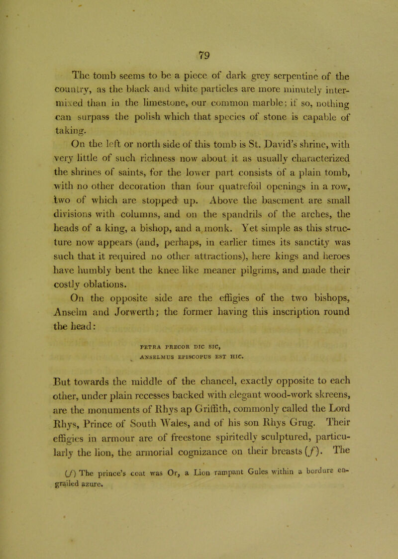 The tomb seems to be a piece of dark grey serpentine of the country, as the black and white particles are more minutely inter- mixed than in the limestone, our common marble; if so, nothing can surpass the polish which that species of stone is capable of taking. On the left or north side of this tomb is St. David’s shrine, with very little of such richness now about it as usually characterized the shrines of saints, for the lower part consists of a plain tomb, with no other decoration than four quatrefoil openings in a row, two of which are stopped up. Above the basement are small divisions with columns, and on the spandrils of the arches, the heads of a king, a bishop, and a monk. Yet simple as this struc- ture now appears (and, perhaps, in earlier times its sanctity was such that it required no other attractions), here kings and heroes have humbly bent the knee like meaner pilgrims, and made their costly oblations. On the opposite side are the effigies of the two bishops, Anselm and Jorwerth; the former having this inscription round the head: PETRA TRECOR DIC SIC, ANSELMUS EPISCOPUS EST HIC. V But towards the middle of the chancel, exactly opposite to each other, under plain recesses backed with elegant wood-work skreens, are the monuments of Rhys ap Griffith, commonly called the Lord Rhys, Prince of South Wales, and of his son Rhys Grug. Their effigies in armour are of freestone spiritedly sculptured, particu- larly the lion, the armorial cognizance on their breasts (/). The % (J) The prince’s coat was Or, a Lion rampant Gules within a bordure en- grailed azure.