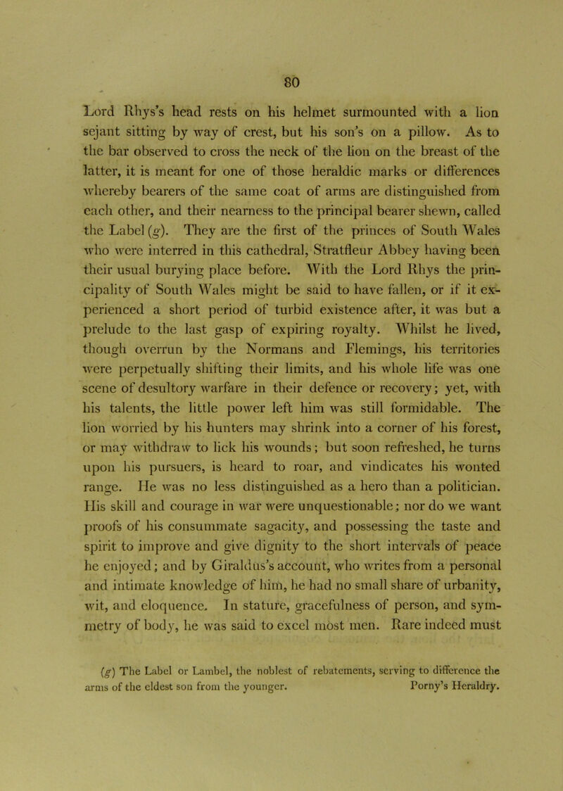 Lord Rhys’s head rests on his helmet surmounted with a lion sejant sitting by way of crest, but his son’s on a pillow. As to the bar observed to cross the neck of the lion on the breast of the latter, it is meant for one of those heraldic marks or differences whereby bearers of the same coat of arms are distinguished from each other, and their nearness to the principal bearer shewn, called the Label (g). They are the first of the princes of South Wales who were interred in this cathedral, Stratfleur Abbey having been their usual burying place before. With the Lord Rhys the prin- cipality of South Wales might be said to have fallen, or if it ex- perienced a short period of turbid existence after, it was but a prelude to the last gasp of expiring royalty. Whilst he lived, though overrun by the Normans and Flemings, his territories were perpetually shifting their limits, and his whole life was one scene of desultory warfare in their defence or recovery; yet, with his talents, the little power left him was still formidable. The lion worried by his hunters may shrink into a corner of his forest, or may withdraw to lick his wounds; but soon refreshed, he turns upon his pursuers, is heard to roar, and vindicates his wonted range. lie was no less distinguished as a hero than a politician. Ilis skill and courage in war were unquestionable; nor do we want proofs of his consummate sagacity, and possessing the taste and spirit to improve and give dignity to the short intervals of peace he enjoyed; and by Giraldus’s account, who writes from a personal and intimate knowledge of him, he had no small share of urbanity, wit, and eloquence. In stature, gracefulness of person, and sym- metry of body, he was said to excel most men. Rare indeed must (g) The Label or Lambel, the noblest of rebatcments, serving to difference the arms of the eldest son from the younger. Porny’s Heraldry.