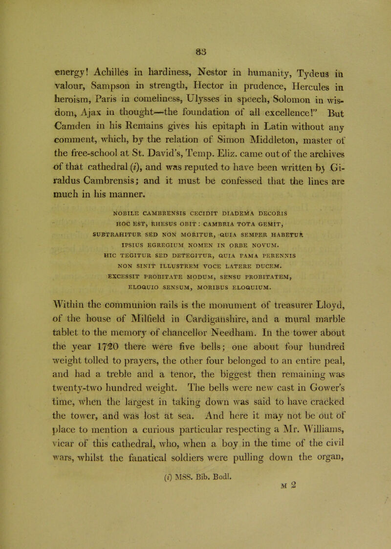 energy! Achilles in hardiness, Nestor in humanity, Tydeus in valour, Sampson in strength, Hector in prudence, Hercules in heroism, Paris in comeliness, Ulysses in speech, Solomon in wis- dom, Ajax in thought—the foundation of all excellence!” But Camden in his Remains gives his epitaph in Latin without any comment, which, by the relation of Simon Middleton, master of the free-school at St. David's, Temp. Eliz. came out of the archives of that cathedral (i), and was reputed to have been written b> Gi- raldus Cambrensis; and it must be confessed that the lines are much in his manner. NOBILE CAMBRENSIS CECIDIT DIADEMA DECORIS HOC EST, RHESUS OBIT : CAMBRIA TOTA GEMIT, SUBTRAHITUR SED NON MORITUR, OUIA SEMPER HABETUR IPSIUS EGREGIUM NOMEN IN ORBE NOVUM. HIC TEGITUR SED DETEGITUR, GUIA PAM A PERENNIS NON SINIT ILLUSTREM VOCE LATERE DUCEM. EXCESSIT PROBITATE MODUM, SENSU PROBITATEM, ELOGUIO SENSUM, MORIBUS ELOGUIUM. Within the communion rails is the monument of treasurer Lloyd, of the house of Milfield in Cardiganshire, and a mural marble tablet to the memory of chancellor Needham. In the tower about the year 1720 there were five bells; one about four hundred weight tolled to prayers, the other four belonged to an entire peal, and had a treble and a tenor, the biggest then remaining was twenty-two hundred weight. The bells were new cast in Gowers time, when the largest in taking down was said to have cracked the tower, and was lost at sea. And here it may not be out of place to mention a curious particular respecting a Mr. Williams, vicar of this cathedral, who, when a boy in the time of the civil wars, whilst the fanatical soldiers were pulling down the organ, m 2