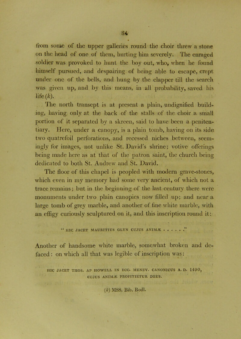 from some of the upper galleries round the choir threw a stone on the head of one of them, hurting him severely. The enraged soldier was provoked to hunt the boy out, who, when he found himself pursued, and despairing of being able to escape, crept under one of the bells, and hung by the clapper till the search was given up, and by this means, in all probability, saved his life (k). The north transept is at present a plain, undignified build- ing, having only at the back of the stalls of the choir a small portion of it separated by a skreen, said to have been a peniten- tiary. Here, under a canopy, is a plain tomb, having on its side two quatrefoil perforations, and recessed niches between, seem- ingly for images, not unlike St. David's shrine; votive offerings being made here as at that of the patron saint, the church being- dedicated to both St. Andrew and St. David. The floor of this chapel is peopled with modem grave-stones, which even in my memory had some very ancient, of which not a trace remains; but in the beginning of the last century there were monuments under two plain canopies now filled up; and near a large tomb of grey marble, and another of fine white marble, with an effigy curiously sculptured on it, and this inscription round it: “ HIC JACET MAURITIUS GLYN CUJUS ANIMAi .” Another of handsome white marble, somewhat broken and de- faced : on which all that was legible of inscription was: HIC JACET THOS. AP HOWELL IN ECC. MENEV. CANONICUS A. D. 1490, CUJUS ANIMAi PROPITIETUR DEUS. (k) MSS. Bib. Bodl. \