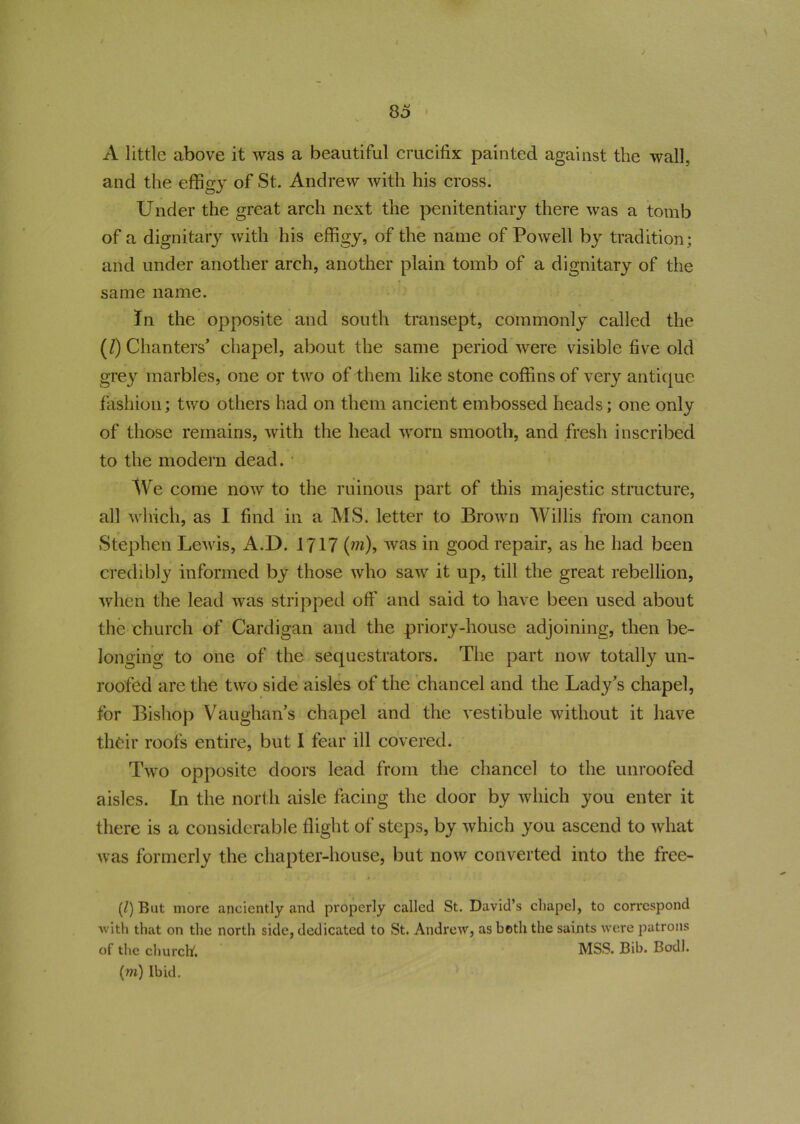 A little above it was a beautiful crucifix painted against the wall, and the effigy of St. Andrew with his cross. Under the great arch next the penitentiary there was a tomb of a dignitary with his effigy, of the name of Powell by tradition; and under another arch, another plain tomb of a dignitary of the same name. In the opposite and south transept, commonly called the (/) Chanters’ chapel, about the same period were visible five old grey marbles, one or two of them like stone coffins of very antique fashion; two others had on them ancient embossed heads; one only of those remains, with the head worn smooth, and fresh inscribed to the modern dead. We come now to the ruinous part of this majestic structure, all which, as I find in a MS. letter to Brown Willis from canon Stephen Lewis, A.D. 1717 (wi), was in good repair, as he had been credibly informed by those who saw it up, till the great rebellion, when the lead was stripped off and said to have been used about the church of Cardigan and the priory-house adjoining, then be- longing to one of the sequestrators. The part now totally un- roofed are the two side aisles of the chancel and the Lady’s chapel, for Bishop Vaughan’s chapel and the vestibule without it have their roofs entire, but I fear ill covered. Two opposite doors lead from the chancel to the unroofed aisles. In the north aisle facing the door by which you enter it there is a considerable flight of steps, by which you ascend to what was formerly the chapter-house, but now converted into the free- (/) But more anciently and properly called St. David’s chapel, to correspond with that on the north side, dedicated to St. Andrew, as both the saints were patrons of the church. MSS. Bib. Bodl. (m) Ibid.
