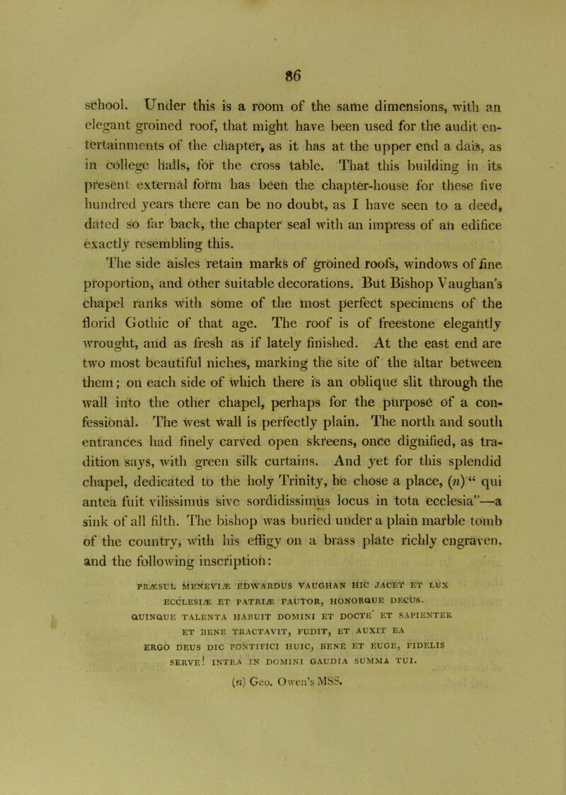 36 school. Under this is a room of the same dimensions, with an elegant groined roof, that might have been used for the audit en- tertainments of the chapter, as it has at the upper end a dais, as in college halls, for the cross table. That this building in its present external form has been the chapter-house for these five hundred years there can be no doubt, as I have seen to a deed, dated so far back, the chapter seal with an impress of an edifice exactly resembling this. The side aisles retain marks of groined roofs, windows of fine proportion, and other suitable decorations. But Bishop Vaughans chapel ranks with some of the most perfect specimens of the florid Gothic of that age. The roof is of freestone elegantly wrought, and as fresh as if lately finished. At the east end are two most beautiful niches, marking the site of the altar between them; on each side of which there is an oblique slit through the wall into the other chapel, perhaps for the purpose of a con- fessional. The west wall is perfectly plain. The north and south entrances had finely carved open skreens, once dignified, as tra- dition says, with green silk curtains. And yet for this splendid chapel, dedicated to the holy Trinity, he chose a place, (?i) qui antea fuit vilissimus sive sordidissimus locus in tota ecclesia”—a sink of all filth. The bishop was buried under a plain marble tomb of the country, with his effigy on a brass plate richly engraven, and the following inscription: PRAESUL MENEVIjE EDWARDUS VAUGHAN HIC JACET ET LUX ECCLESIA ET PATRIAE FAUTOR, HONORQUE DECUS. GlUINQUE TALENTA HARUIT DOMINI ET DOCTE' ET SAPIENTER ET BENE TRACTAVIT, FUDIT, ET AUXIT EA ERGO DEUS DIC PONTIFICI HUIC, BENE ET EUGE, FIDELIS SERVE! INTRA IN DOMINI GAUDIA SUMMA TUI. («) Geo. Owen’s MSS.