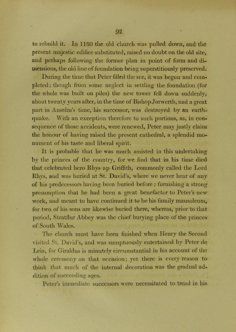 to rebuild it. In 1180 the old church was pulled down, and the present majestic edifice substituted, raised no doubt on the old site, and perhaps following the former plan in point of form and di- mensions, the old line of foundation being superstitiously preserved. During the time that Peter filled the see, it was begun and com- pleted ; though from some neglect in settling the foundation (for the whole was built on piles) the new tower fell down suddenly, about twenty years after, in the time of Bishop Jorwerth, and a great part in Anselm's time, his successor, was destroyed by an earth- quake. With an exception therefore to such portions, as, in con- sequence of those accidents, were renewed, Peter may justly claim the honour of having raised the present cathedral, a splendid mo- nument of his taste and liberal spirit. It is probable that he was much assisted in this undertaking by the princes of the country, for we find that in his time died that celebrated hero Rhys ap Griffith, commonly called the Lord Rhys, and was buried at St. David's, where we never hear of any of his predecessors having been buried before; furnishing a strong presumption that he had been a great benefactor to Peter’s new work, and meant to have continued it to be his family mausoleum, for two of his sons are likewise buried there, whereas, prior to that period, Stratflur Abbey was the chief burying place of the princes of South Wales. The church must have been finished when Henry the Second visited St. David’s, and was sumptuously entertained b}T Peter de Leia, for Giraldus is minutely circumstantial in his account of the whole ceremony on that occasion; yet there is every reason to think that much of the internal decoration was the gradual ad- dition of succeeding ages. Peter’s immediate successors were necessitated to tread in his