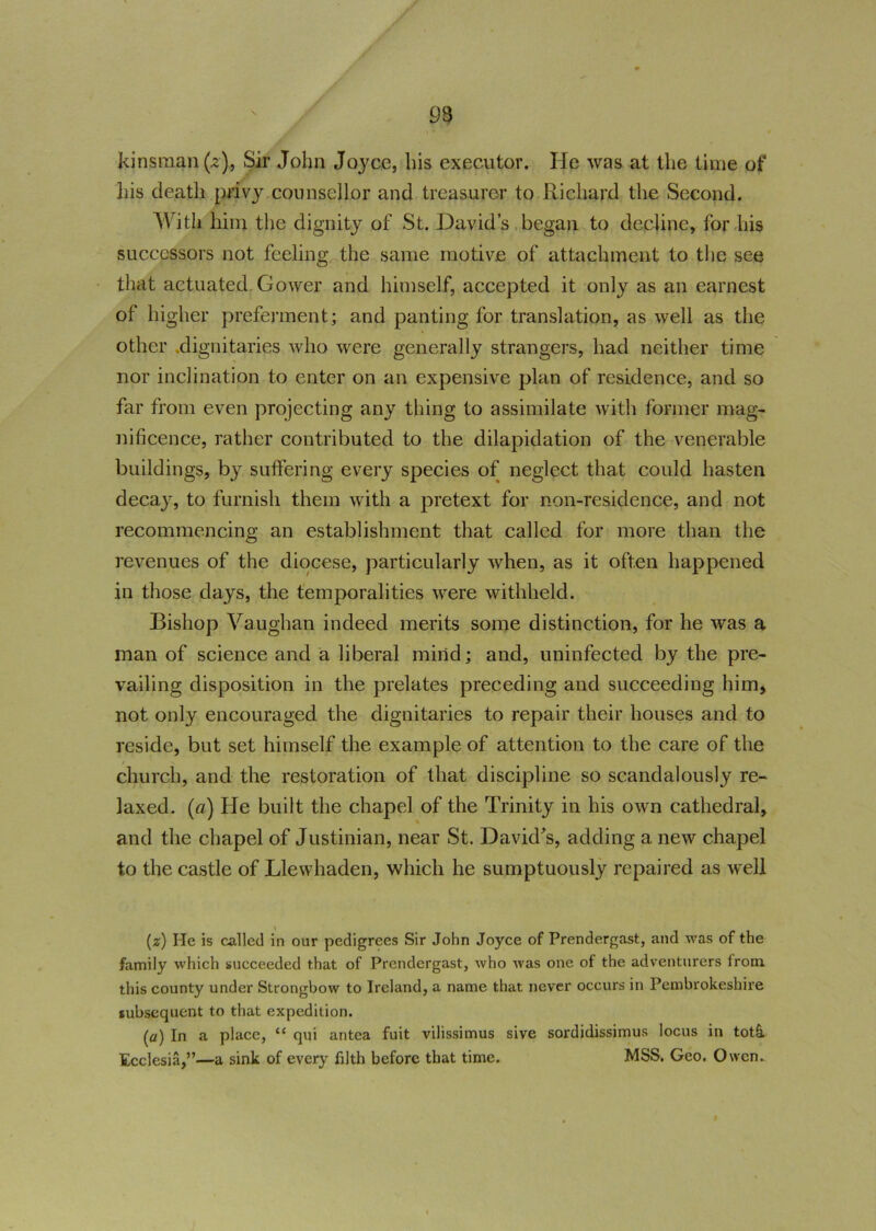 93 kinsman (2), Sir John Joyce, his executor. He was at the time of his death p*ivy counsellor and treasurer to Richard the Second. With him the dignity of St. David’s began to decline, for his successors not feeling the same motive of attachment to the see that actuated Gower and himself, accepted it only as an earnest of higher preferment; and panting for translation, as well as the other dignitaries who were generally strangers, had neither time nor inclination to enter on an expensive plan of residence, and so far from even projecting any thing to assimilate with former mag- nificence, rather contributed to the dilapidation of the venerable buildings, by suffering every species of neglect that could hasten decay, to furnish them with a pretext for non-residence, and not recommencing an establishment that called for more than the revenues of the diocese, particularly when, as it often happened in those days, the temporalities were withheld. Bishop Vaughan indeed merits some distinction, for he was a man of science and a liberal mind; and, uninfected by the pre- vailing disposition in the prelates preceding and succeeding him, not only encouraged the dignitaries to repair their houses and to reside, but set himself the example of attention to the care of the church, and the restoration of that discipline so scandalously re- laxed. (a) He built the chapel of the Trinity in his own cathedral, and the chapel of Justinian, near St. David's, adding a new chapel to the castle of Llewhaden, which he sumptuously repaired as well (z) He is called in our pedigrees Sir John Joyce of Prendergast, and was of the family which succeeded that of Prendergast, who was one of the adventurers irom this county under Strongbow to Ireland, a name that never occurs in Pembrokeshire subsequent to that expedition. [a) In a place, “ qui antea fuit vilissimus sive sordidissimus locus in tot& Ecclesia,”—a sink of every filth before that time. MSS. Geo. Owen.