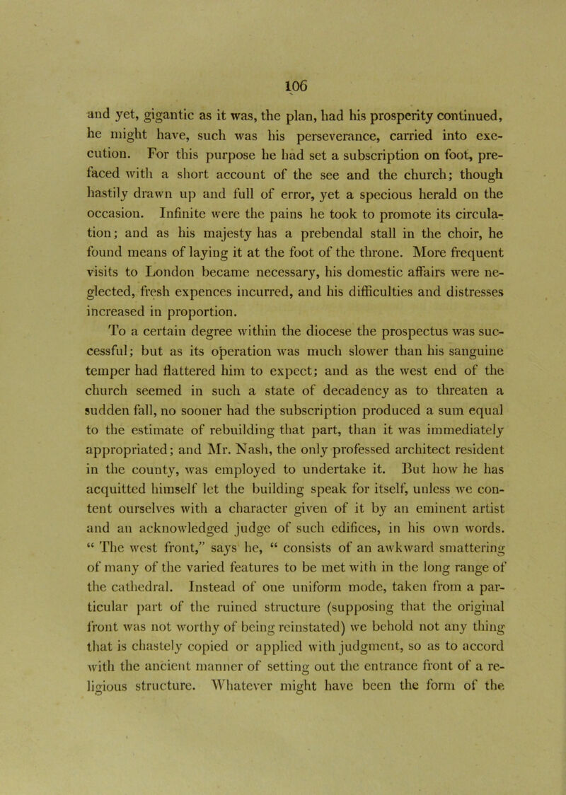 and yet, gigantic as it was, the plan, had his prosperity continued, he might have, such was his perseverance, carried into exe- cution. For this purpose he had set a subscription on foot, pre- faced with a short account of the see and the church; though hastily drawn up and full of error, yet a specious herald on the occasion. Infinite were the pains he took to promote its circula- tion; and as his majesty has a prebendal stall in the choir, he found means of laying it at the foot of the throne. More frequent visits to London became necessary, his domestic affairs were ne- glected, fresh expences incurred, and his difficulties and distresses increased in proportion. To a certain degree within the diocese the prospectus was suc- cessful ; but as its operation was much slower than his sanguine temper had flattered him to expect; and as the west end of the church seemed in such a state of decadency as to threaten a sudden fall, no sooner had the subscription produced a sum equal to the estimate of rebuilding that part, than it was immediately appropriated; and Mr. Nash, the only professed architect resident in the county, was employed to undertake it. But how he has acquitted himself let the building speak for itself, unless we con- tent ourselves with a character given of it by an eminent artist and an acknowledged judge of such edifices, in his own words. “ The west front, says he, “ consists of an awkward smattering of many of the varied features to be met with in the long range of the cathedral. Instead of one uniform mode, taken from a par- ticular part of the ruined structure (supposing that the original front was not worthy of being reinstated) we behold not any thing that is chastely copied or applied with judgment, so as to accord with the ancient manner of setting out the entrance front of a re- lioious structure. Whatever might have been the form of the. O O