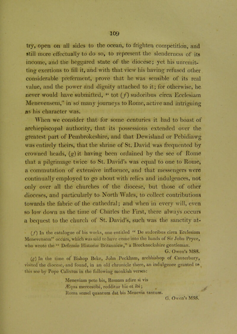 try, open on all sides to the ocean, to frighten competition, and still more effectually to do so, to represent the slenderness of its income, and the beggared state of the diocese; yet his unremit- ting exertions to fill it, and with that view his having refused other considerable preferment, prove that he was sensible of its real value, and the power and dignity attached to it; for otherwise, he never would have submitted, <s tot (f) sudoribus circa Ecclesiam Menevensem,” in so many journeys to Rome, active and intriguing as his character was. When we consider that for some centuries it had to boast of archiepiscopal authority, that its possessions extended over the greatest part of Pembrokeshire, and that Dewisland or Pebidiawg was entirely theirs, that the shrine of St. David was frequented by crowned heads, (g) it having been ordained by the see of Rome that a pilgrimage twice to St. David’s was equal to one to Rome, a commutation of extensive influence, and that messengers were continually employed to go about with relics and indulgences, not only over all the churches of the diocese, but those of other dioceses, and particularly to North Wales, to collect contributions towards the fabric of the cathedral; and when in every will, even so low down as the time of Charles the First, there always occurs a bequest to the church of St. David’s, such was the sanctity at- - (/) In the catalogue of his works, one entitled “ De sudoribus circa Ecclesiam Menevensem” occurs, which was said to have come into the hands of Sir John Pryce, who wrote the 11 Defensio Historian Britannic®,” a Brecknockshire gentleman. G. Owen’s MSS. (g) In the time of Bishop Beke, John Peckham, archbishop of Canterbury, visited the diocese,-and found, in an old chronicle there, an indulgence granted to this see by Pope Calixtus in the following monkish verses: Meneviam pete bis, Romam adire si vis v^Equa mercestibi, redditur hie et ibi; Roma semel quantum dat bis Menevia tantum. G. Owen’s MSS.