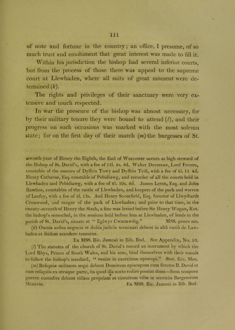 of note and fortune in the country; an office, I presume, of so much trust and emolument that great interest was made to fill it. Within his jurisdiction the bishop had several inferior courts, but from the process of those there was appeal to the supreme court at Llewhaden, where all suits of great moment were de- termined (k). The rights and privileges of their sanctuary were very ex- tensive and much respected. In war the presence of the bishop was almost necessary, for by their military tenure they were bound to attend (/), and their progress on such occasions was marked with the most solemn state; for on the first day of their march (m) the burgesses of St. seventh year of Henry the Eighth, the Earl of Worcester occurs as high steward of the Bishop of St. David’s, with a fee of 131. 6s. 8d. Walter Devereux, Lord Ferrers, constable of the manors of Dyffrin Tow'y and Dyffrin Tcifi, with a fee of 6l. 13. 4d. Henry Catharne, Esq. constable of Pebidiawg, and recorder of all the courts held in Llewhaden and Pebidiawg, with a fee of 6l. 10s. 8d. James Levet, Esq. and John Rawlins, constables of the castle of Llewhaden, and keepers of the park and warren, of Lanfey, with a fee of 9l. 13s. And Henry Scourfield, Esq. forester of Llwydiarth Crosswood, and ranger of the park of Llewhaden; and prior to that time, in the twenty-seventh of Henry the Sixth, a fine wras levied before Sir Henry Wogan, Knt. the bishop’s seneschal, in the sessions held before him at Llewhaden, of lands in the parish of St. David’s, situate at “ Eglwys Cwmmwdig.” MSS. penes me. (Jc) Omnia ardua negocia et dubia judicia terminari debent in alta curia de Law- haden et ibidem accedere tenentur. Ex MSS. Ric. Jamesii in Bib. Bod. See Appendix, No. 10. (l) The statutes of the church of St. David’s record an instrument by which the Lord Rhys, Prince of South Wales, and his sons, bind themselves with their vassals to follow the bishop’s standard, “ venire in exercitum episcopi.” Stat. Ecc. Men. (m) Reliquiae militares sequi debent Dominum episcopum cum feretro B. David et cum reliquiis ex utraque parte, ita quod ilia nocte redire possint domi—Item tempore guerrne custodire debent villain propriam et circuitum villae in serviciis Bargensium Meneviae, Ex MSS. Ric. Jamesii in Bib. Bod.