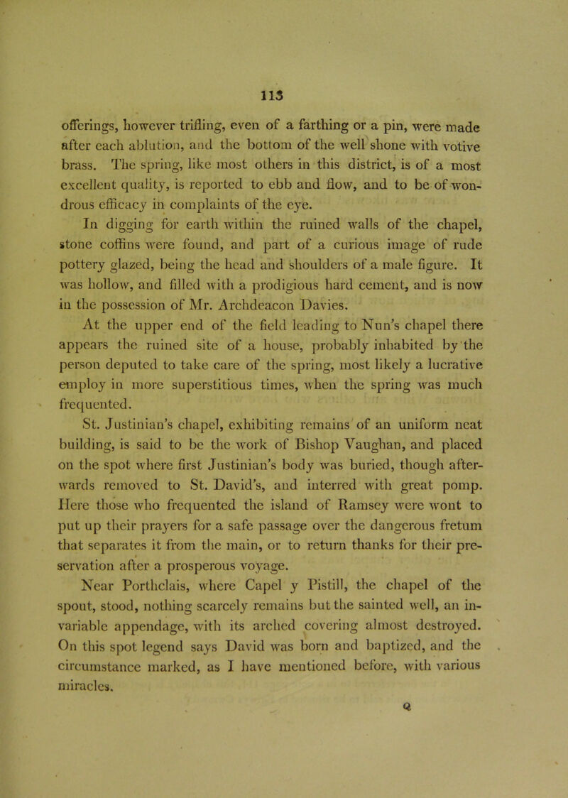 115 offerings, however trifling, even of a farthing or a pin, were made after each ablution, and the bottom of the well shone with votive brass. The spring, like most others in this district, is of a most excellent quality, is reported to ebb and flow, and to be of won- drous efficacy in complaints of the eye. In digging for earth within the ruined walls of the chapel, stone coffins were found, and part of a curious image of rude pottery glazed, being the head and shoulders of a male figure. It was hollow, and filled with a prodigious hard cement, and is now in the possession of Mr. Archdeacon Davies. At the upper end of the field leading to Nun’s chapel there appears the ruined site of a house, probably inhabited by the person deputed to take care of the spring, most likely a lucrative employ in more superstitious times, when the spring was much frequented. St. Justinian’s chapel, exhibiting remains of an uniform neat building, is said to be the work of Bishop Vaughan, and placed on the spot where first Justinian’s body was buried, though after- wards removed to St. David’s, and interred with great pomp. Here those who frequented the island of Ramsey were wont to put up their prayers for a safe passage over the dangerous fretum that separates it from the main, or to return thanks for their pre- » . , servation after a prosperous voyage. Near Portliclais, where Capel y Pistill, the chapel of the spout, stood, nothing scarcely remains but the sainted well, an in- variable appendage, with its arched covering almost destroyed. On this spot legend says David was born and baptized, and the circumstance marked, as I have mentioned before, with various miracles.