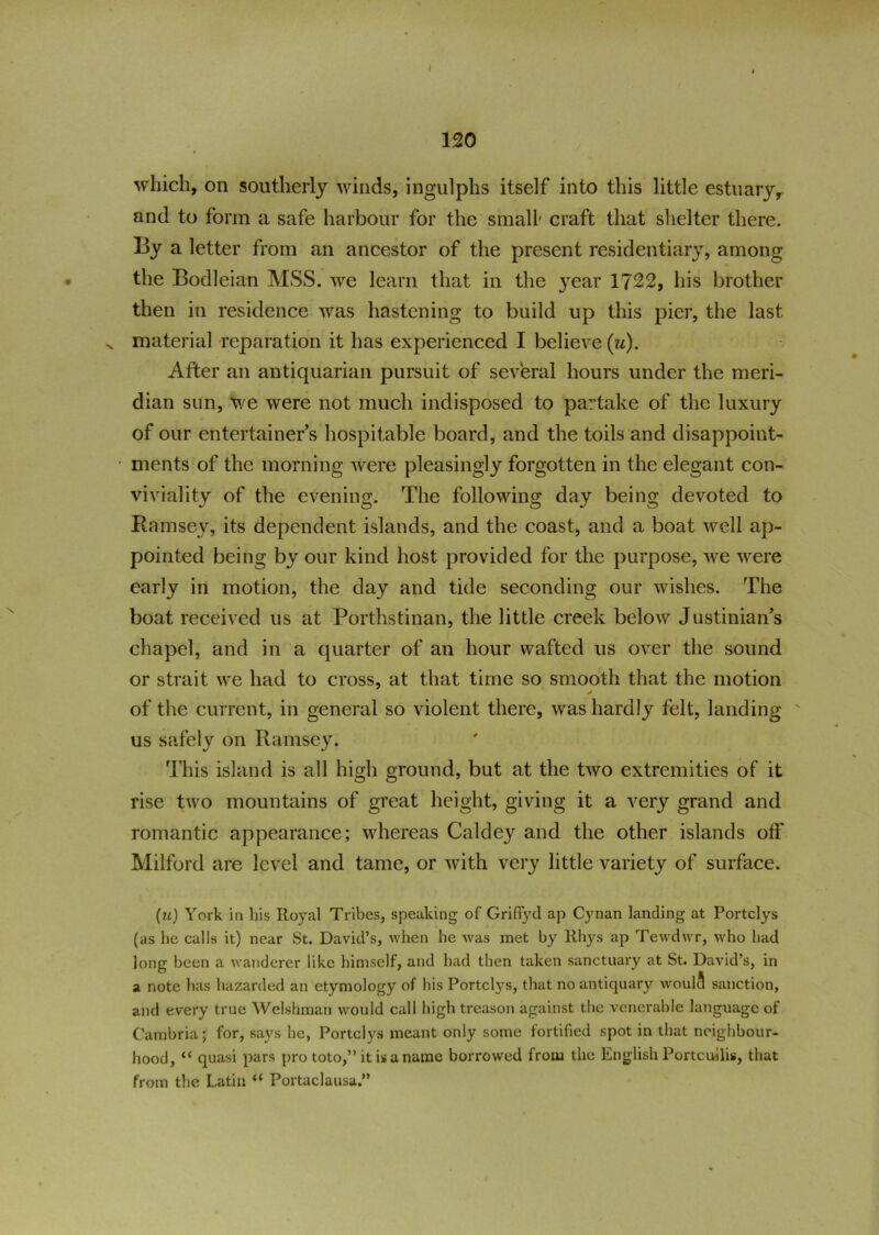 120 which, on southerly winds, ingulphs itself into this little estuary, and to form a safe harbour for the small' craft that shelter there. By a letter from an ancestor of the present residentiary, among the Bodleian MSS. we learn that in the }rear 1722, his brother then in residence was hastening to build up this pier, the last v material reparation it has experienced I believe (u). After an antiquarian pursuit of several hours under the meri- dian sun, we were not much indisposed to partake of the luxury of our entertainer’s hospitable board, and the toils and disappoint- • ments of the morning were pleasingly forgotten in the elegant con- viviality of the evening. The following day being devoted to Ramsey, its dependent islands, and the coast, and a boat well ap- pointed being by our kind host provided for the purpose, we were early in motion, the day and tide seconding our wishes. The boat received us at Porthstinan, the little creek below Justinian’s chapel, and in a quarter of an hour wafted us over the sound or strait we had to cross, at that time so smooth that the motion of the current, in general so violent there, was hardly felt, landing us safely on Ramsey. This island is all high ground, but at the two extremities of it rise two mountains of great height, giving it a very grand and romantic appearance; whereas Caldey and the other islands off Milford are level and tame, or with very little variety of surface. (u) York in his Royal Tribes, speaking of Griflyd ap Cynan landing at Portclys (as he calls it) near St. David’s, when he was met by Rhys ap Tewdwr, who had long been a wanderer like himself, and had then taken sanctuary at St. David’s, in a note has hazarded an etymology of bis Portclys, that no antiquary woulci sanction, and every true Welshman would call high treason against the venerable language of Cambria; for, says he, Portclys meant only some fortified spot in that neighbour- hood, “ quasi pars pro toto,” it is a name borrowed from the English Portcullis, that from the Latin “ Portaclausa.”