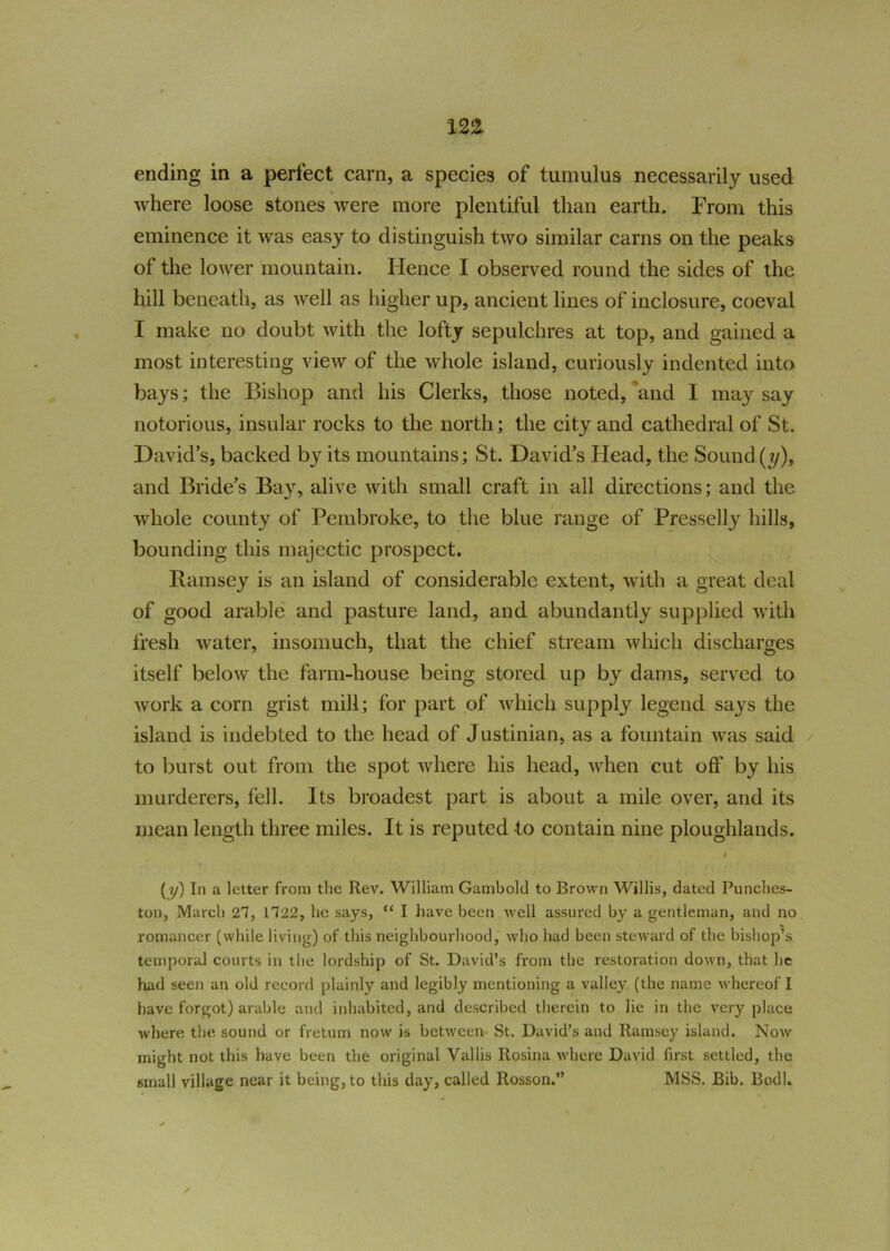 ending in a perfect earn, a species of tumulus necessarily used where loose stones were more plentiful than earth. From this eminence it was easy to distinguish two similar earns on the peaks of the lower mountain. Hence I observed round the sides of the hill beneath, as well as higher up, ancient lines of inclosure, coeval I make no doubt with the lofty sepulchres at top, and gained a most interesting view of the whole island, curiously indented into bays; the Bishop and his Clerks, those noted, and I may say notorious, insular rocks to the north; the city and cathedral of St. David’s, backed by its mountains; St. David’s Head, the Sound (?/), and Bride’s Bay, alive with small craft in all directions; and the whole county of Pembroke, to the blue range of Presselly hills, bounding this majectic prospect. Ramsey is an island of considerable extent, with a great deal of good arable and pasture land, and abundantly supplied with fresh water, insomuch, that the chief stream which discharges itself below the farm-house being stored up by dams, served to work a corn grist mill; for part of which supply legend says the island is indebted to the head of Justinian, as a fountain was said to burst out from the spot where his head, when cut off by his murderers, fell. Its broadest part is about a mile over, and its mean length three miles. It is reputed to contain nine ploughlands. (y) In a letter from the Rev. William Gamboltl to Brown Willis, dated Punches- ton, March 27, 1722, he says, “ I have been well assured by a gentleman, and no romancer (while living) of this neighbourhood, who had been steward of the bishop’s temporal courts in the lordship of St. David’s from the restoration down, that he had seen an old record plainly and legibly mentioning a valley (the name whereof I have forgot) arable and inhabited, and described therein to lie in the very place where the sound or fretum now is between St. David’s and Ramsey island. Now might not this have been the original Vallis Rosina where David first settled, the small village near it being, to this day, called Rosson.” MSS. Bib. Bodl.