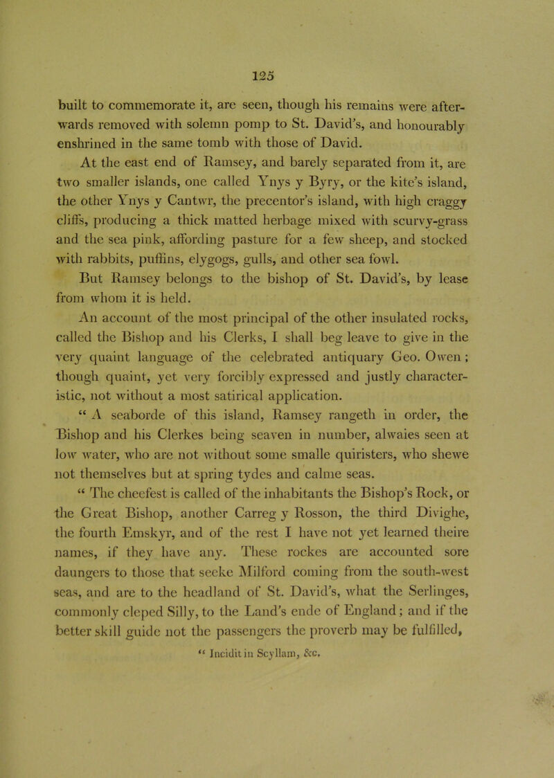 built to commemorate it, are seen, though his remains were after- wards removed with solemn pomp to St. David's, and honourably enshrined in the same tomb with those of David. At the east end of Ramsey, and barely separated from it, are two smaller islands, one called Ynys y Byry, or the kite's island, the other Ynys y Cantwr, the precentor's island, with high craggy cliffs, producing a thick matted herbage mixed with scurvy-grass and the sea pink, affording pasture for a few sheep, and stocked with rabbits, puffins, elygogs, gulls, and other sea fowl. But Ramsey belongs to the bishop of St. David’s, by lease from whom it is held. An account of the most principal of the other insulated rocks, called the Bishop and his Clerks, I shall beg leave to give in the very quaint language of the celebrated antiquary Geo. Owen ; though quaint, yet very forcibly expressed and justly character- istic, not without a most satirical application. “ A seaborde of this island, Ramsey rangetli in order, the Bishop and his Clerkes being seaven in number, alwaies seen at low water, who are not without some smalle quiristers, who shewe i not themselves but at spring tydes and calme seas. “ The cheefest is called of the inhabitants the Bishop's Rock, or the Great Bishop, another Carreg y Rosson, the third Divighe, the fourth Emskyr, and of the rest I have not yet learned theire names, if they have any. These rockes are accounted sore daungers to those that secke Milford coming from the south-west seas, and are to the headland of St. David’s, what the Serlinges, commonly cleped Silly, to the Land’s ende of England; and if the better skill guide not the passengers the proverb may be fulfilled, “ Inciditin Scylhun, &c.