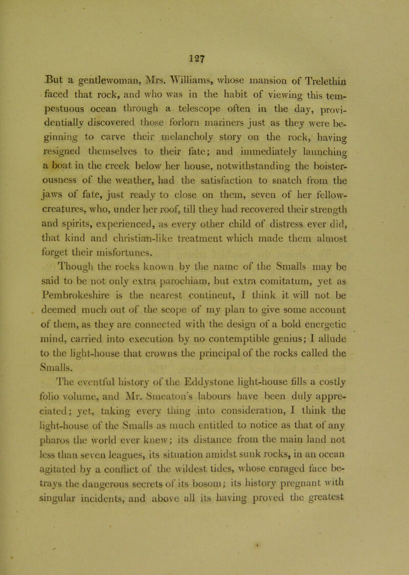 But a gentlewoman, Mrs. Williams, whose mansion of Trelethin faced that rock, and who was in the habit of viewing this tem- pestuous ocean through a telescope often in the day, provi- dentially discovered those forlorn mariners just as they were be- ginning to carve their melancholy story on the rock, having resigned themselves to their fate; and immediately launching a boat in the creek below her house, notwithstanding the boister- ousness of the weather, had the satisfaction to snatch from the jaws of fate, just ready to close on them, seven of her fellow- creatures, who, under her roof, till they had recovered their strength and spirits, experienced, as every other child of distress ever did, that kind and christian-like treatment which made them almost forget their misfortunes. Though the rocks known by the name of the Smalls may be said to be not only extra parochiam, but extra comitatum, yet as Pembrokeshire is the nearest continent, I think it will not be deemed much out of the scope of my plan to give some account of them, as they are connected with the design of a bold energetic mind, carried into execution by no contemptible genius; I allude to the light-house that crowns the principal of the rocks called the Smalls. The eventful history of the Eddystone light-house fills a costly folio volume, and Mr. Smeaton s labours have been duly appre- ciated; yet, taking every thing into consideration, I think the light-house of the Smalls as much entitled to notice as that of any pharos the world ever knew; its distance from the main land not less than seven leagues, its situation amidst sunk rocks, in an ocean agitated by a conflict of the wildest tides, whose enraged face be- trays the dangerous secrets of its bosom; its history pregnant with singular incidents, and above all its having proved the greatest